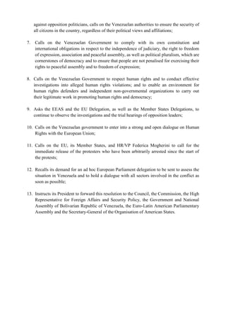 against opposition politicians, calls on the Venezuelan authorities to ensure the security of
all citizens in the country, regardless of their political views and affiliations;
7. Calls on the Venezuelan Government to comply with its own constitution and
international obligations in respect to the independence of judiciary, the right to freedom
of expression, association and peaceful assembly, as well as political pluralism, which are
cornerstones of democracy and to ensure that people are not penalised for exercising their
rights to peaceful assembly and to freedom of expression;
8. Calls on the Venezuelan Government to respect human rights and to conduct effective
investigations into alleged human rights violations; and to enable an environment for
human rights defenders and independent non-governmental organizations to carry out
their legitimate work in promoting human rights and democracy;
9. Asks the EEAS and the EU Delegation, as well as the Member States Delegations, to
continue to observe the investigations and the trial hearings of opposition leaders;
10. Calls on the Venezuelan government to enter into a strong and open dialogue on Human
Rights with the European Union;
11. Calls on the EU, its Member States, and HR/VP Federica Mogherini to call for the
immediate release of the protesters who have been arbitrarily arrested since the start of
the protests;
12. Recalls its demand for an ad hoc European Parliament delegation to be sent to assess the
situation in Venezuela and to hold a dialogue with all sectors involved in the conflict as
soon as possible;
13. Instructs its President to forward this resolution to the Council, the Commission, the High
Representative for Foreign Affairs and Security Policy, the Government and National
Assembly of Bolivarian Republic of Venezuela, the Euro-Latin American Parliamentary
Assembly and the Secretary-General of the Organisation of American States.
 