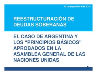 REESTRUCTURACIÓN DE
DEUDAS SOBERANAS
EL CASO DE ARGENTINA Y
10 de septiembre de 2015
EL CASO DE ARGENTINA Y
LOS “PRINCIPIOS BÁSICOS”
APROBADOS EN LA
ASAMBLEA GENERAL DE LAS
NACIONES UNIDAS
1
 