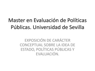 Master en Evaluación de Políticas
Públicas. Universidad de Sevilla
EXPOSICIÓN DE CARÁCTER
CONCEPTUAL SOBRE LA IDEA DE
ESTADO, POLÍTICAS PÚBLICAS Y
EVALUACIÓN.
 