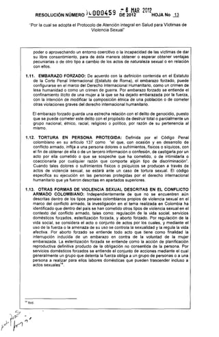 · 59 ~ 6 MAR 2012
RESOLUCiÓN NÚMERO )1.,; 0004 DE 2012 HOJA No .fl
"Por la cual se adopta el Protocolo de Atención integral en Salud para Víctimas de
Violencia Sexual"
pOder o aprovechando un entorno coercitivo o la incapacidad de las víctimas de dar
su libre consentimiento, para de ésta manera obtener o esperar obtener ventajas
pecuniarias o de otro tipo a cambio de los actos de naturaleza sexual o en relación
con ellos.
1.11. EMBARAZO FORZADO: De acuerdo con la definición contenida en el Estatuto
de la Corte Penal Internacional (Estatuto de Roma), el embarazo forzado, puede
configurarse en el marco del Derecho Internacional Humanitario, como un crimen de
lesa humanidad o como un crimen de guerra. Por embarazo forzado se entiende el
confinamiento ilícito de una mujer a la que se ha dejado embarazada por la fuerza,
con la intención de modificar la composición étnica de una población o de cometer
otras violaciones graves del derecho internacional humanitario.
El embarazo forzado guarda una estrecha relación con el delito de genocidio, puesto
que se puede cometer este delito con el propósito de destruir total o parcialmente un
grupo nacional, étnico, racial, religioso o político, por razón de su pertenencia al
mismo.
1.12. TORTURA EN PERSONA PROTEGIDA: Definida por el Código Penal
colombiano en su artículo 137 como "el que, con ocasión y en desarrollo de
conflicto armado, inflija a una persona dolores o sufrimientos, físicos o síquicos, con
el fin de obtener de ella o de un tercero información o confesión, de castigarla por un
acto por ella cometido o que se sospeche que ha cometido, o de intimidarla o
coaccionarla por cualquier razón que comporte algún tipo de discriminación".
Cuando tales dolores o sufrimientos físicos o psíquicos se producen a través de
actos de violencia sexual, se estará ante un caso de tortura sexual. El código
especifica su ejecución en las personas protegidas por el derecho internacional
humanitario que ya fueron descritas en apartados superiores.
1.13. OTRAS FORMAS DE VIOLENCIA SEXUAL DESCRITAS EN EL CONFLICTO
ARMADO COLOMBIANO: Independientemente de que no se encuentren aún
descritas dentro de los tipos penales colombianos propios de violencia sexual en el
marco del conflicto armado, la investigación en el tema realizada en Colombia ha
identificado que dentro del país se han cometido otros tipos de violencia sexual en el
contexto del conflicto armado, tales como: regulación de la vida social, servicios
domésticos forzados, esterilización forzada, y aborto forzado. Por regulación de la
vida social, se considera el acto o conjunto de actos por los cuales, y mediante el
uso de la fuerza o la amenaza de su uso se controla la sexualidad y la regula la vida
afectiva. Por aborto forzado se entiende todo acto que tiene como finalidad la
interrupción inducida de un embarazo en contra de la voluntad de la mujer
embarazada. La esterilización forzada se entiende como la acción de planificación
reproductiva definitiva producto de la obligación no consentida de la persona. Por
servicios domésticos forzados se entiende el conjunto de acciones mediante el cual
generalmente un grupo que detenta la fuerza obliga a un grupo de personas o a una
persona a realizar para ellos labores domésticas que pueden trascender incluso a
actos sexuales14
14 Ibid.
 