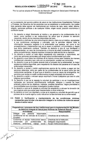 RESOLUCiÓN NÚMERO j LOO0459
- 6 MAR 2012
DE 2012 HOJA No J.§
"Por la cual se adopta el Protocolo de Atención integral en Salud para Víctimas de
Violencia Sexual"
en la prestación del servicio público de salud en las Instituciones Hospitalarias Públicas
y Privadas, los Derechos de los pacientes que se establecen a continuación, los cuales
todo paciente debe ejercer sin restricciones por motivos de raza, sexo, edad, idioma,
religión, opiniones políticas o de cualquier índole, origen social, posición económica o
condición social:
1. Su derecho a elegir libremente al médico y en general a los profesionales de la
salud, como también a las instituciones de salud que le presten la atención
requerida, dentro de los recursos disponibles del país.
2. Su derecho a disfrutar de una comunicación plena y clara con el médico, apropiadas
a sus condiciones sicológicas y culturales, que le permitan obtener toda la
información necesaria respecto a la enfermedad que padece, así como a los
procedimientos y tratamientos que se le vayan a practicar y el pronóstico y riegos
que dicho tratamiento conlleve. También su derecho a que él, sus familiares o
representantes, en caso de inconsciencia o minoría de edad consientan o rechacen
estos procedimientos, dejando expresa constancia ojalá escrita de su decisión.
3. Su derecho a recibir un trato digno respetando sus creencias y costumbres, así
como las opiniones personales que tenga sobre la enfermedad que sufre.
4. Su derecho a que todos los informes de la historia clínica sean tratados de manera
confidencial y secreta y que, sólo con su autorización, puedan ser conocidos.
5. Su derecho a que se le preste durante todo el proceso de la enfermedad, la mejor
asistencia médica disponible, pero respetando los deseos del paciente en el caso de
enfermedad irreversible.
6. Su derecho a revisar y recibir explicaciones acerca de los costos a pagar por los
servicios obtenidos, tanto por parte de los profesionales de la salud como por las
instituciones sanitarias. Al igual que el derecho a que en casos de emergencia, los
servicios que reciba no estén condicionados al pago anticipado de honorarios.
7. Su derecho a recibir o rehusar apoyo espiritual o moral cualquiera que sea el culto
religioso que profesa.
8. Su derecho a que se le respete la voluntad de participar o no en investigaciones
realizadas por personal científicamente calificado, siempre y cuando se haya
enterado acerca de los objetivos, métodos, posibles beneficios, riegos previsibles e
incomodidades que el proceso investigativo pueda implicar.
9. Su derecho a que se le respete la voluntad de aceptación a rehusar la donación de
sus órganos para que estos sean trasplantados a otros enfermos.
10. Su derecho a morir con dignidad ya que se le respete su voluntad de permitir que el
proceso de la muerte siga su curso natural en la fase terminal de su enfermedad.
2.2. PASO 2. Verificación y mantenimiento de las condiciones mínimas
necesarias para brindar una atención integral a la víctima de violencia sexual
desde el sector salud
Preparatívos y procesos de tipo instítucional para la implementación del Modelo
de Atención Intearal en Salud Dara Víctimas de Violencia Sexual16
Actividades Responsables
Delegar una persona responsable
(profesional de las ciencias de la salud o
sociales).
Conformar el equipo institucional básico
conformado por profesionales de
medicina, enfermería, trabajo social,
16 op. Cit MPS y UNFPA. 2010
Directivas de la Institución.
Directivas de la Institución.
Delegado responsable.
Equipo institucional básico.
 