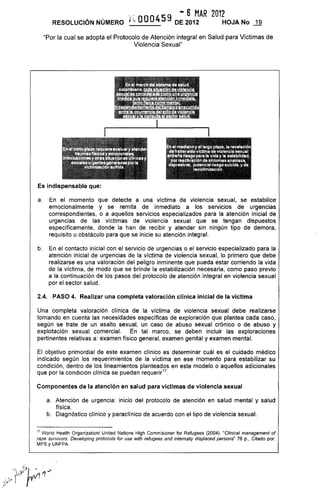 , . - 6 MAR 2012
RESOLUCiÓN NÚMERO ¡.~ OOO459 DE 2012 HOJA No
"Por la cual se adopta el Protocolo de Atención integral en Salud para Víctimas de
Violencia Sexual"
Es indispensable que:
a. En el momento que detecte a una victima de violencia sexual, se estabilice
emocionalmente y se remita de inmediato a los servicios de urgencias
correspondientes, o a aquellos servicios especializados para la atención inicial de
urgencias de las víctimas de violencía sexual que se tengan dispuestos
específícamente, donde la han de recibír y atender sin ningún tipo de demora,
requisito u obstáculo para que se inicie su atención integral.
b. En el contacto inicial con el servicio de urgencías o el servicio especializado para la
atención inícíal de urgencias de la víctima de violencia sexual, lo primero que debe
realizarse es una valoración del peligro inminente que pueda estar corriendo la vida
de la víctima, de modo que se brinde la estabilización necesaria, como paso previo
a la continuación de los pasos del protocolo de atención integral en violencia sexual
por el sector salud.
2.4. PASO 4. Realizar una completa valoración clínica inicial de la víctima
Una completa valoración clínica de la víctima de violencia sexual debe realizarse
tomando en cuenta las necesidades específicas de exploración que plantea cada caso,
según se trate de un asalto sexual, un caso de abuso sexual crónico o de abuso y
explotación sexual comercial. En tal marco, se deben incluir las exploraciones
pertinentes relativas a. examen físico general, examen genital y examen mental.
El objetivo primordial de este examen clínico es determinar cuál es el cuidado médico
indicado según los requerimientos de la víctima en ese momento para estabilizar su
condición, dentro de los lineamientos planteados en este modelo o aquellos adicionales
que por la condición clínica se puedan requerir'"
Componentes de la atención en salud para víctimas de violencia sexual
a. Atención de urgencia. inicio del protocolo de atención en salud mental y salud
física,
b, Diagnóstico clínico y paraclínico de acuerdo con el tipo de violencia sexual,
17 World Health Organizationl United Nations High Commisioner for Refugees (2004). "Clinical management of
rape sUlvivors. Developing protoco/s for use with refugees and intemally displaced persons" 76 p., Citado por:
MPS y UNFPA.
 