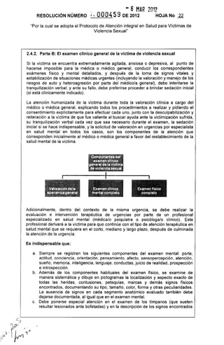 - 6 MAR 2012
RESOLUCiÓN NÚMERO j;. OOO459 DE 2012 HOJA No 22
"Por la cual se adopta el Protocolo de Atención integral en Salud para Víctimas de
Violencia Sexual"
2.4.2. Parte B: El examen clínico general de la víctima de violencia sexual
Si la víctima se encuentra extremadamente agitada, ansiosa o depresiva, al punto de
hacerse imposible para la médica o médico general, conducir los correspondientes
exámenes físico y mental detallados, y después de la toma de signos vitales y
estabilización de situaciones médicas urgentes (incluyendo la valoración y manejo de los
riesgos de auto y heteroagresión por parte del médico/a general), debe intentarse la
tranquilización verbal; y ante su fallo, debe preferirse proceder a brindar sedación inicial
(si está clínicamente indicado).
La atención humanizada de la víctima durante toda la valoración clínica a cargo del
médico o médica general, explicando todos los procedimientos a realizar y pidiendo el
consentimiento explícitamente para efectuar cada uno, junto con la desculpabilización y
reiteración a la víctima de que fue valiente al buscar ayuda ante la victimización sufrida,
su tranquilización verbal cada vez que sea necesario durante el examen, la sedación
inicial si se hace indispensable, y la solicitud de valoración en urgencias por especialista
en salud mental en todos los casos, son los componentes de la atención que
corresponden inicialmente al médico o médica general a favor del restablecimiento de la
salud mental de la victima.
::J::~ "~ _~,~ -_:;:s~:~
;~DII_IIl{I'Ii;m: .
:ll'len!ll~~mjl~~'"
.
Damenf[,lco
'. líompléto
Adicionalmente, dentro del contexto de la misma urgencia, se debe realizar la
evaluación e intervención terapéutica de urgencias por parte de un profesional
especializado en salud mental (médica/o psiquiatra o psicóloga/o clínico). Este
profesional derivará a la victima para que continúe con el tipo de atención terapéutica en
salud mental que se requiera en el corto, mediano y largo plazo, después de culminada
la atención de la urgencia.
Es indispensable que:
a. Siempre se registren los siguientes componentes del examen mental: porte,
actitud, conciencia, orientación, pensamiento, afecto, sensopercepción, atención,
sueño, memoria, inteligencia, lenguaje, conductas, juicio de realidad, prospección
e introspección.
b. Además de los componentes habituales del examen físico, se examine de
manera sistemática y dibuje en pictogramas la localización y aspecto exacto de
todas las heridas, contusiones, petequias, marcas y demás signos físicos
encontrados, documentando su tipo, tamaño, color, forma y otras peculiaridades.
La ausencia de signos en cada segmento anatómico evaluado también debe
dejarse documentada, al igual que en el examen mental.
c. Debe ponerse especial atención en el examen de los tímpanos (que suelen
resultar lesionados ante bofetadas) yen la descripción de los signos encontrados
 