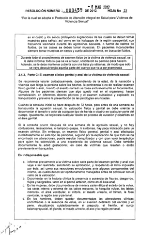 - 6 MAR 2012
RESOLUCiÓN NÚMERO ¡ . OOG459 DE 2012 HOJA No ~
"Por la cual se adopta el Protocolo de Atención integral en Salud para Víctimas de
Violencia Sexual"
en el cuello y los senos (incluyendo sugilaciones de las cuales se deben tomar
muestras para saliva), así como en los hallazgos de la región paragenital, con
frecuencia lesionada durante las agresiones sexuales, o fuente de rastros de
fluidos, de los cuales se deben tomar muestras. En pacientes inconscientes
siempre tomar muestras en senos y cuello adicionalmente, en busca de fluidos.
Durante todo el procedimiento de examen físico de la víctima de violencia sexual, se
le debe informar todo lo que se va a hacer, solicitando su permiso para hacerlo.
Además, se le debe mantener cubierta con una bata y/o sábanas, de modo que solo
se vaya descubriendo aquella parte del cuerpo que va a ser examinada
2.4.3. Parte C: El examen clínico genital y anal de la víctima de violencia sexual
Se recomienda valorar cuidadosamente, dependiendo de la edad, de la narración y
vivencia que tenga la persona sobre los hechos, la pertinencia o no de realizar examen
físico genital o anal, cuando el evento narrado se basa exclusivamente en tocamientos.
Algunos de los pacientes piensan que algo quedo mal en el organismo; hacen
somatización, en diferentes dolores pélvicos y el examen cuidadoso y explicado es
tranquilizador y previene la presentación de las patologías enunciadas.
Cuando la consulta inicial se hace después de 72 horas, pero antes de una semana de
transcurrida la agresión sexual, la valoración física y genital se debe orientar a
documentar el tamaño y color de cualquier tipo de herida o cicatriz en cualquier parte del
cuerpo. Igualmente, se registrará cualquier lesión en proceso de curación y cicatrices en
el área genital.
Si la consulta ocurre después de una semana de la agresión sexual, y no hay
contusiones, laceraciones, ni tampoco quejas, ni síntomas, hay poca indicación para un
examen pélvico. Sin embargo, un examen físico general, genital y anal efectuado
cuidadosamente en éste tipo de personas, seguido por la explicación de que todo se ha
encontrado sin alteraciones, puede resultar tranquilizador y con gran valor terapéutico
para quien ha sobrevivido a una experiencia de violencia sexual. Debe también
documentarse la edad gestacional, en caso de víctimas que resulten o estén
previamente embarazadas.
Es indispensable que:
a. Informar previamente a la víctima sobre cada parte del examen genital y anal que
vaya a ser realizado, solicitando su aprobación, y respetando el ritmo impuesto
por éste, así como sus reacciones emocionales ante algunos componentes del
mismo, las cuales deben ser oportunamente manejadas antes de continuar con el
resto de la valoración.
b. Documentar en la historia clínica la presencia o ausencia de fisuras, desgarros,
flujos y sangrados, tanto en el periné anterior, como en el área anal.
c. En las mujeres, debe documentarse de manera sistemática el estado de la vulva,
las caras interna y externa de los labios mayores, la horquilla vulvar, los labios
menores, el área vestibular, el clítoris, el meato urinario, el himen, la fosa
navicular, la región anal y perianal.
d. En los hombres, deben quedar documentadas las alteraciones clínicas
encontradas o la ausencia de éstas, en el examen detallado del escroto y el
pene, visualizando cuidadosamente el prepucio, el frenillo, el surco
balanoprepucial, el glande, el meato urinario, el ano y la región perianal.
 