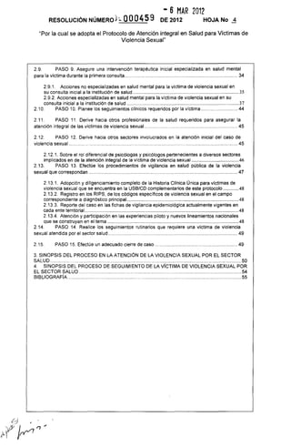 - 6 MAR 2012
RESOLUCiÓN NÚMEROh. 000459 DE 2012 HOJA No ..1
"Por la cual se adopta el Protocolo de Atención integral en Salud para Victimas de
Violencia Sexual"
2.9. PASO 9. Asegure una intervención terapéutica inicial especializada en salud mental
para la víctima durante la primera consulta...................................................................................... 34
2.9.1. Acciones no especializadas en salud mental para la víctima de violencia sexual en
su consulta inicial a la institución de salud ........................................................................................35
2.9.2. Acciones especializadas en salud mental para la vlctima de violencia sexual en su
consulta inicial a la institución de salud .............................................................................................37
2.10. PASO 10. Planee los seguimientos cllnicos requeridos por la víctima ........................... 44
2.11. PASO 11. Derive hacia otros profesionales de la salud requeridos para asegurar la
atención integral de las víctimas de violencia sexual........ ..................................................... 45
2.12. PASO 12. Derive hacia otros sectores involucrados en la atención inicial del caso de
violencia sexual.. ................................................................................................................ 45
2.12.1. Sobre el rol diferencial de psicólogas y psicólogos pertenecientes a diversos sectores
implicados en de la atención integral de la víctima de violencia sexual .......................................46
2.13. PASO 13. Efectúe los procedimientos de vigilancia en salud pública de la violencia
sexual que correspondan ................................................................................................................. 47
2.13.1. Adopción y diligenciamiento completo de la Historia Cllnica Única para víctimas de
violencia sexual que se encuentra en la USB/CD complementarios de este protocolo .............48
2.13.2. Registro en los RIPS, de los códigos específicos de violencia sexual en el campo
correspondiente a diagnóstico principal.............................................................................................48
2.13.3. Reporte del caso en las fichas de vigilancia epidemiológica actualmente vigentes en
cada ente territorial ................................................................................................................................48
2.13.4. Atención y participación en las experiencias piloto y nuevos lineamientos nacionales
que se construyan en el tema .............................................................................................................48
2.14. PASO 14. Realice los seguimientos rutinarios que requiere una vlctima de violencia
sexual atendida por el sector salud .................................................................................................. 49
2.15. PASO 15. Efectúe un adecuado cierre de caso ............................................................... 49
3. SINOPSIS DEL PROCESO EN LA ATENCiÓN DE LA VIOLENCIA SEXUAL POR EL SECTOR
SALUD ..............................................................................................................................................50
4. SINOPSIS DEL PROCESO DE SEGUIMIENTO DE LA VICTIMA DE VIOLENCIA SEXUAL POR
EL SECTOR SALUD. ................................................................................................54
BIBLIOGRAFíA .................................................................................................................................55
 