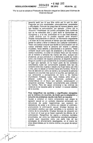 000459
.. 6 MAR 2012
DE 2012 HOJA No .±fRESOLUCiÓN NÚMERO'
"Por la cual se adopta el Protocolo de Atención integral en Salud para Víctimas de
Violencia Sexual"
persona tanto por lo que dice como por lo que no dice.
Preguntar por sus necesidades, preocupaciones, ansiedades
y dificultades. Formular las preguntas de manera abierta, para
que faciliten la comunicación, por ejemplo: ¿Cómo ves la
situación? Parafrasear los puntos principales para confirmar
que se ha entendido bien y para darle la oportunidad de
corregirnos y, a la vez, profundizar en lo que está diciendo:
¿Estás diciendo que no puedes soportar tanta tensión?
Aceptar tranquilamente el silencio, la información angustiante
y el dolor de la otra persona el tiempo que sea necesario sin
perder la calma o llenar el silencio con cualquier comentario.
Tener una actitud corporal que facilite la comunicación con el
cuerpo orientado hacia la persona (sin brazos o piernas
cruzadas), hacia delante y acercándose a la persona. Tener
contacto visual como signo de aceptación y de escucha. En
ciertos momentos, no evitar el contacto físico con las manos
(en el hombro o tomando las manos del otro), aunque con
prudencia, ya que prematuro o a destiempo puede ser vivido
como una invasión del espacio personal; al respecto también
tenga en cuenta lo que socialmente se considera aceptable en
el lugar (por ejemplo, en la mayor parte de los contextos
colombianos suele ser comúnmente aceptado éste tipo de
contacto entre dos mujeres o desde una mujer hacia una niña
o niño, pero no desde un hombre hacia otro hombre). Poner el
foco de atención en cómo se siente y se comporta la persona
respecto a lo ocurrido más que en lo ocurrido, por ejemplo, en
sus emociones y percepciones en torno a los hechos
(humillación, fortaleza, culpa, rabia, tristeza, entre otros) y
detectar cuáles de estas emociones pudieran ser
problemáticas en el futuro (por ejemplo, autoacusación o
vergüenza severas). Trabajar conjuntamente para entender
los hechos. Para dar apoyo emocional a las víctimas de
violencia no se necesita saber la "verdad", ni conocer detalles
de lo ocurrido.
Para resignificar los sentidos y significados otorgados
por la víctima a lo ocurrido, de modo que la adaptación y
solución de problemas resulte más fácil, se requiere:
Ayudar a construir un marco comprensivo que ubique la
agresión sexual en un contexto relacional enmarcado por
estructuras de poder hegemónicas que pusieron en
desbalance de poder a la víctima con relación al victimario,
promoviendo la victimización sexual. Emplear técnicas de
connotación positiva que sean sensibles a la condición de
víctima de la consultante. Emplear técnicas de ubicación en
un futuro en el cual ya se hayan superado los efectos de la
victimización. Resignificar los signos y síntomas mentales
encontrados, así como los tratamientos psicofarmacológicos
cuando sean requeridos como una parte más de las
estrategias de afrontamiento desplegadas, en el marco de
otras desarrolladas por la misma víctima y su grupo de apoyo
primario.
 