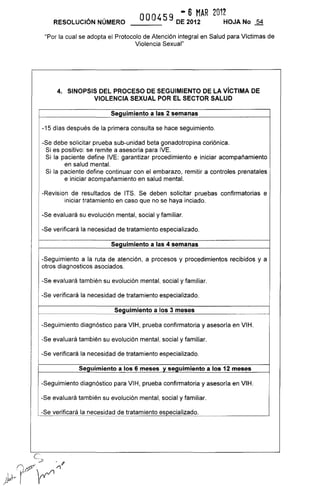 - 6 MAR 2012
RESOLUCiÓN NÚMERO OOO459 DE 2012 HOJA No
"Por la cual se adopta el Protocolo de Atención integral en Salud para Víctimas de
Violencia Sexual"
4. SINOPSIS DEL PROCESO DE SEGUIMIENTO DE LA VíCTIMA DE
VIOLENCIA SEXUAL POR EL SECTOR SALUD
Seguimiento a las 2 semanas
-15 días después de la primera consulta se hace seguimiento.
-Se debe solicitar prueba sub-unidad beta gonadotropina coriónica.
Si es positivo: se remite a asesoría para IVE.
Si la paciente define IVE: garantizar procedimiento e iniciar acompañamiento
en salud mental.
Si la paciente define continuar con el embarazo, remitir a controles prenatales
e iniciar acompañamiento en salud mental.
-Revision de resultados de ITS. Se deben solicitar pruebas confirmatorias e
iniciar tratamiento en caso que no se haya inciado.
-Se evaluará su evolución mental, social y familiar.
-Se verificará la necesidad de tratamiento especializado.
Seguimiento a las 4 semanas
-Seguimiento a la ruta de atención, a procesos y procedimientos recibidos y a
otros diagnosticos asociados.
-Se evaluará también su evolución mental, social y familiar.
-Se verificará la necesidad de tratamiento especializado.
Seguimiento a los 3 meses
-Seguimiento diagnóstico para VIH, prueba confirmatoria y asesoría en VIH.
-Se evaluará también su evolución mental, social y familiar.
-Se verificará la necesidad de tratamiento especializado.
Seguimiento a los 6 meses y seguimiento a los 12 meses
-Seguimiento diagnóstico para VIH, prueba confirmatoria y asesoría en VIH.
-Se evaluará también su evolución mental, social y familiar.
-Se verificará la necesidad de tratamiento especializado.
 