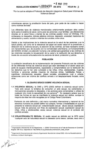 - 6 MAR 2012
RESOLUCiÓN NÚMERO} eoo045 9 DE 2012 HOJA No -ª
"Por la cual se adopta el Protocolo de Atención integral en Salud para Víctimas de
Violencia Sexual"
colombianas ejercen la prostitución fuera del país, gran parte de las cuales lo hacen
como víctimas de tratas.
Los diferentes tipos de violencia mencionados anteriormente producen altos costos
tanto para el sistema de salud, como para las personas y sus familias. Las afectaciones
directas en la salud física y mental de las víctimas pueden incluir el VIH/Sida, ITS,
embarazos no deseados, dolores pélvicos crónicos, depresión, ansiedad, trastornos de
alimentación y sueño, suicidio o intentos de suicidios, entre otros.
Debido a las implicaciones de la violencia sexual en la salud de las personas y en la
salud pública, así como de la relevancia del papel del sector salud en la prevención y
detección de la violencia sexual y la atención de las víctimas, se hace necesario contar
con herramientas que, de acuerdo con la normatividad colombiana y el funcionamiento
del SGSSS, brinden una atención humana y de calidad para garantizar a las víctimas de
las violencias sexuales la recuperación de su salud y la restitución de sus derechos a
través de una acción articulada entre los sectores de salud, protección y justicia.
POBLACiÓN
La población beneficiaria de la implementación del presente Protocolo son las víctimas
de las diferentes formas de violencia sexual que sean atendidas en el sector salud por
parte de equipos interdisciplinarios, capacitados y comprometidos con la restitución de
los derechos que le han sido vulnerado a las niñas, niños, adolescentes, mujeres,
hombres y personas adultas mayores de diversas etnias, habilidades físicas y
cognitivas, orientaciones sexuales, clases sociales, procedencia rural o urbana,
situaciones como ser víctima del conflicto armado o el desplazamiento forzado, entre
otras.
1. GLOSARIO BÁSICO SOBRE VIOLENCIA SEXUAL
1.1. VIOLENCIA SEXUAL: la OMS y OPS (2003) definen la violencia sexual como:
"todo acto sexual, la tentativa de consumar un acto sexual, los comentarios o
insinuaciones sexuales no deseados, o las acciones para comercializar o utilizar de
cualquier otro modo la sexualidad de una persona"g. Es necesario aclarar que no
todas las formas en que se manifiesta la violencia sexual son delitos, aunque la
mayoría de ellas han sido recogidas por el Código Penal Colombiano.
Partiendo de esta definición y del marco normativo internacional y nacional de los
derechos hurnanos es posible definir los subtipos, formas o modalidades en que se
presenta la violencia sexual así: violación/asalto sexual; abuso sexual; explotación
sexual; trata de personas con fines de explotación sexual; explotación sexual de
niñas, niños y adolescentes; acoso sexual; violencia sexual en el contexto del
conflicto armado.
1.2. VIOLACIÓN/ASALTO SEXUAL: El asalto sexual es definido por la OPS como
"cualquier acto de naturaleza sexual no deseado como besos, caricias, sexo oral o
8 Organización Internacional de las Migraciones, - (2006) "Dimensiones de la Trata de Personas en Colombia".
Bogotá. OIM. 52 p. Disponible en: http://white.oit.org.pe/ipec/documentos/oim_trata_col.pdf
9 Organización Panamericana de la Salud y Organización Mundial de la Salud 2003. Informe Mundial sobre la
Violencia y la Salud. Washington.
 