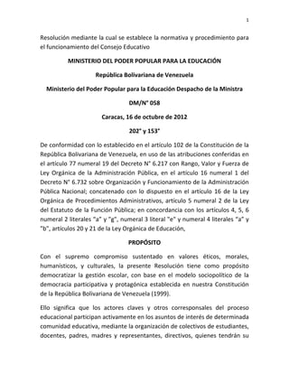 1 
 

Resolución mediante la cual se establece la normativa y procedimiento para 
el funcionamiento del Consejo Educativo 

           MINISTERIO DEL PODER POPULAR PARA LA EDUCACIÓN 

                      República Bolivariana de Venezuela 

    Ministerio del Poder Popular para la Educación Despacho de la Ministra 

                                    DM/N° 058 

                         Caracas, 16 de octubre de 2012 

                                    202° y 153° 

De conformidad con lo establecido en el artículo 102 de la Constitución de la 
República Bolivariana de Venezuela, en uso de las atribuciones conferidas en 
el artículo 77 numeral 19 del Decreto N° 6.217 con Rango, Valor y Fuerza de 
Ley  Orgánica  de  la  Administración  Pública,  en  el  artículo  16  numeral  1  del 
Decreto N° 6.732 sobre Organización y Funcionamiento de la Administración 
Pública  Nacional;  concatenado  con  lo  dispuesto  en  el  artículo  16  de  la  Ley 
Orgánica  de  Procedimientos  Administrativos,  artículo  5  numeral  2  de  la  Ley 
del Estatuto de la Función Pública; en concordancia con los  artículos 4, 5, 6 
numeral 2 literales “a” y "g", numeral 3 literal "e" y numeral 4 literales “a” y 
"b", artículos 20 y 21 de la Ley Orgánica de Educación, 

                                    PROPÓSITO 

Con  el  supremo  compromiso  sustentado  en  valores  éticos,  morales, 
humanísticos,  y  culturales,  la  presente  Resolución  tiene  como  propósito 
democratizar  la  gestión  escolar,  con  base  en  el  modelo  sociopolítico  de  la 
democracia  participativa  y  protagónica  establecida  en  nuestra  Constitución 
de la República Bolivariana de Venezuela (1999). 

Ello  significa  que  los  actores  claves  y  otros  corresponsales  del  proceso 
educacional participan activamente en los asuntos de interés de determinada 
comunidad educativa, mediante la organización de colectivos de estudiantes, 
docentes,  padres,  madres  y  representantes,  directivos,  quienes  tendrán  su 
 