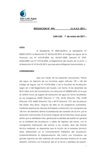 RESOLUCION Nº  494                           S.L.A.S.E.-2011.-<br />                                           SAN LUIS,   7  de enero de 2011.-<br />VISTO:<br />El Expediente Nº 0005126/2010, el Expediente N° 0003517/2010, la Resolución N° 462-SLA-SE-2010, el Código de Aguas de la Provincia, Ley Nº VI-0159-2004, ley VIII-0671-2009; Decreto Nº 3739-MdelC2009, Ley Nº VI-0156-2004, el Reglamento del Usuario de S.L.A.S.E., y la Resolución N° 47-SLA.SE-2010, que aprueba el Régimen Sancionatorio, y;<br />CONSIDERANDO:<br />Que por medio de las presentes actuaciones, Policía del Agua, en ejercicio de sus funciones según artículos 159 y 160 del Código de Aguas, Ley Nº VI-0159-2004, y de la facultad de fiscalización según art. 4 del Reglamento del Usuario, con fecha 14 de diciembre de 2010, labró Acta de Constatación y/o Infracción Nº 00000014/02, en la que se verificó cinco (5) lugares de extracción de agua en forma simultánea, en las progresivas 45329 (Precinto n° 175), 42129 (Precinto 178), 41229 (Precinto 179), 44629 (Precinto 176) y 44179 (Precinto 177), del Acueducto del Oeste, Eloy Bona, ninguna de ellas en las progresivas autorizadas, mediante apertura de válvulas de limpieza y extracción con mangueras de 100 mm. de diámetro distinto al establecido de conexión de 32 mm, por la resolución mencionada. El accionar irregular de la infractora causó graves daños que se detallarán infra, generando la pérdida de presión en general en la totalidad del acueducto, y salida de régimen del mismo, con la consiguiente interrupción del servicio a los usuarios. Que del informe técnico realizado, se desprende que la acción de la empresa provocó serias alteraciones en el funcionamiento hidráulico del acueducto, fundamentalmente la despresurización del mismo con inclusiones de grandes tapones de aire, además de iniciar procesos erosivos en el suelo aledaño. Asimismo, las inclusiones aire en el ducto y pérdidas de presión, indujeron a que las válvulas de aire, alojadas en las cámaras de sección cuadrada, no funcionen correctamente, produciéndose pérdidas y erosionando rápidamente los suelos finos medanosos del lugar, la pérdida de estabilidad de las mismas y la rotura de caño de conexión de la válvula con la tubería principal de 500 mm de diámetro, y la salida de servicio del acueducto por varias horas. <br />Que a fs. 2 obra informe de la Sub Gerencia Seguridad.<br />Que a fs. 3 consta nota del Sub Gerente Acueductos, en la que manifiesta que el uso que estaba haciendo la empresa excedía lo autorizado por San Luis Agua S.E. en Resolución N° 462-SLA.SE.-2010, por lo que sugiere se deje sin efecto la autorización concedida. <br />Que a fs. 4/9, se acompañan imágenes de las irregularidades y de los daños ocasionados, con la descripción  de las mismas. <br />Que a fs. 10/14 se adjunta Resolución N° 462-SLA.S.E.-2010, mediante la que se autorizó a la firma Rovella Carranza S.A. a realizar las conexiones de acuerdo a lo solicitado y el informe técnico del Area correspondiente de San Luis Agua S.E. <br />Que a fs. 15/16 obra dictamen emitido por la Sub Gerencia Legal en el que se expresa que el acta Nº 00000014/02 se encuentra revestida de todas las formalidades y elementos para tener las infracciones por configuradas, haciendo un análisis de la cuestión normativa, concluyendo el mismo que considera que por aplicación del art. 9 del Código de Aguas de la Provincia, Ley VI-0159-2004, y del art. 32 del Reglamento del Usuario dictado en su consecuencia, por los cuales se faculta al prestador para aplicar sanciones cuando se realizan actos que pongan en riesgo la normal prestación del servicio de provisión de agua y/o el medio ambiente y/o de algún modo se infrinjan las disposiciones de la normativa vigente, lo cual ha acaecido en el supuesto bajo análisis, se deberá dictar la Resolución conveniente a tales fines.-<br />Que el Reglamento del Usuario, en su artículo Artículo 31° establece: “EL PRESTADOR está facultado para aplicar sanciones a los usuarios en casos de mal funcionamiento de las instalaciones internas que causen perjuicios al servicio, daños intencionales, conexiones clandestinas, falta de pago de facturas, derroche de agua, conductas que afecten el recurso del agua, y/o al medio ambiente; manipulación de medidores, y cualquier otro acto que ponga en riesgo el servicio y/o el recurso del agua y/o que infrinja las disposiciones de este Reglamento y demás normas aplicables. En igual sentido, EL PRESTADOR se encuentra facultado a aplicar las sanciones respectivas en caso de constatar vulneraciones y/o afectaciones de cualquier naturaleza en las llaves maestras reguladoras del servicio y/o en las vías de distribución.”.-<br />Que se ha dado la debida difusión a toda la normativa aplicable, debiendo estarse a lo dispuesto en el art. 9 de la ley VIII-0671-2009, arts. 160, 178 inc. d), 179, 180 y 181 de la Ley Nº VI-0159-2004, art. 4 del Decreto Nº 3739-M. del C. 2009, arts. 2, 7, 19, 30, 31, 32, 33 y 34 del Reglamento del Usuario, y en especial a las ediciones de los días 24 de Diciembre de 2009 y 10 de Enero de 2010 del Diario de la República, en que se publicó en página completa el reglamento del usuario, como así también la edición del Boletín Oficial de la Provincia del día 25 de Diciembre de 2009.-<br />Que para aplicar la multa se toma el canon de uso industrial, de la Ley Impositiva Anual Nº VIII-0675-2009.-<br />Que para determinar la multa se utilizo una ecuación básica, recurriendo al canon de uso industrial, tomando en cuenta el uso solicitado, multiplicado por el diámetro del caño utilizado el cual se denomina índice de perjuicio, por el tipo de multa en cuanto a la gravedad de la acción, y en los casos de reincidencia se multiplica por un índice de reincidencia.-<br />Que el monto de la multa es resultado de multiplicar el canon de uso industrial por el diámetro del caño utilizado en la conexión, por el índice correspondiente a la acción infractora del tipos de multas aplicables, siendo un tipo de multa grave, por poner en riesgo la prestación del servicio, por la modalidad utilizada por la infractora para extraer el agua, y las consecuencias dañosas mencionadas en la presentes y en las constancias obrantes en el expediente, considerándose las acciones como extracción indebida de agua, e incumplimiento de las disposiciones del Reglamento del Usuario y demás normas aplicables. Se debe tener en cuenta que al ser cinco (5) las infracciones verificadas se deben tomar como reincidencias, y aplicar el índice que corresponda, como se detallará infra.<br />Que asimismo, por el accionar de la Empresa Rovella Carranza S.A. corresponde se revoque la Resolución N° 462-SLA.SE-2010   <br />Que corresponde que la Sub Gerencia Acueductos y Canales cuantifique los daños ocasionados y los gastos en que incurrió San Luis Agua, para la reparación y puesta en régimen del acueducto y obras complementarias, y una vez determinados se proceda a su facturación a la infractora por intermedio de la Sub Gerencia Recursos.  <br />Que son a cargo del infractor los gastos que ocasione la notificación de la sanción.<br />Por ello y en uso de sus atribuciones; <br />EL PRESIDENTE DE<br />SAN LUIS AGUA SOCIEDAD DEL ESTADO<br />RESUELVE:<br />Artículo 1º.-  REVOCAR por los motivos expuestos en los considerandos y constancias obrantes en el presente expediente, la autorización otorgada a la firma ROVELLA CARRANZA S.A. , mediante Resolución n° 462-SLA.S.E.-2010.<br />Artículo 2°.-APLICAR  a la empresa ROVELLA CARRANZA S.A., con domicilio en calle Santa Fe n° 121 (sur), ciudad de San Luis, una multa por las infracciones descriptas en los considerandos y en los informes técnicos que constan en autos.-<br />Artículo 3º.-   EL MONTO de la multa resulta de aplicar la ecuación básica establecida en el régimen sancionatorio, aprobado por Resolución n° 47-SLA.S.E.-2010, tomando cada conexión como infracción independiente y en consecuencia el índice de reincidencia se aumenta para cada una, de acuerdo a lo que se detalla a continuación.<br />Coefic. uso  X  diámetro caño X gravedad. X indice.reincidencia =<br />1)  Prog. 45329   -    5,80   X   100     X    40    X   1            =  $   23.200,00<br />2)  Prog. 42129   -    5,80   X   100     X    40    X   2            =  $   46.400,00<br />3)  Prog. 41229   -    5,80   X   100     X    40    X   3            =  $   69.600,00<br />4)  Prog. 44629   -    5,80   X   100     X    40    X   4            =  $   92.800,00<br />5)  Prog. 44179   -    5,80   X   100     X    40    X   5            =  $ 116.000,00  <br />El monto total de la multa a aplicar a la infractora ROVELLA CARRANZA S.A. es de PESOS TRESCIENTOS CUARENTA Y OCHO MIL CON 00/100 ($ 348.000,00). <br />ArtÍculo 4º.- Procédase por Sub Gerencia de Acueductos y Canales a la cuantificación de los daños y costo de las reparaciones y puesta en régimen del acueducto afectado, y por Sub Gerencia Recursos a la facturación y remisión de la factura a la firma ROVELLA CARRANZA S.A.<br /> <br />Artículo 5°.- Hacer saber a la firma ROVELLA CARRANZA S.A., que resulta aplicable a la presente lo dispuesto en el artículo 58 de la Ley de Procedimientos Administrativos de la Provincia de San Luis n°  VI-0156-2004.<br /> <br />Artículo 6°.- Se notifique al infractor en forma expresa con copia del reglamento del usuario.-<br />Artículo 7º.-COMUNICAR a la Sub Gerencia Recursos para que proceda a incluir en el Registro de Infractores y Reincidentes, creado por Resolución Nº 28 de S.L.A.S.E., de fecha 03 de marzo de 2010, a la Sub Gerencia Seguridad, como así también a la Sub Gerencia Acueductos y Canales, para que se dé cumplimiento a lo establecido en el artículo 4° de la presente.-<br />Artículo 8º.-Firme que quede la presente, proceder por el Área Recursos a la emisión de la boleta de multa.-<br />DR. DANIEL WOSCOBOINIK<br />PRESIDENTE<br />SAN LUIS AGUA S.E.<br />