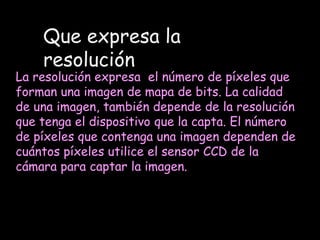Que expresa la resoluciónLa resolución expresa  el número de píxeles que forman una imagen de mapa de bits. La calidad de una imagen, también depende de la resolución que tenga el dispositivo que la capta. El número de píxeles que contenga una imagen dependen de cuántos píxeles utilice el sensor CCD de la cámara para captar la imagen.