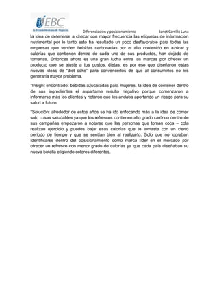 Diferenciación y posicionamiento Janet Carrillo Luna
la idea de detenerse a checar con mayor frecuencia las etiquetas de información
nutrimental por lo tanto esto ha resultado un poco desfavorable para todas las
empresas que venden bebidas carbonadas por el alto contenido en azúcar y
calorías que contienen dentro de cada uno de sus productos, han dejado de
tomarlas. Entonces ahora es una gran lucha entre las marcas por ofrecer un
producto que se ajuste a tus gustos, dietas, es por eso que diseñaron estas
nuevas ideas de “diet coke” para convencerlos de que al consumirlos no les
generaría mayor problema.
*Insight encontrado: bebidas azucaradas para mujeres, la idea de contener dentro
de sus ingredientes el aspartame resulto negativo porque comenzaron a
informarse más los clientes y notaron que les andaba aportando un riesgo para su
salud a futuro.
*Solución: alrededor de estos años se ha ido enfocando más a la idea de comer
solo cosas saludables ya que los refrescos contienen alto grado calórico dentro de
sus campañas empezaron a notarse que las personas que toman coca – cola
realizan ejercicio y puedes bajar esas calorías que te tomaste con un cierto
periodo de tiempo y que se sentían bien al realizarlo. Solo que no lograban
identificarse dentro del posicionamiento como marca líder en el mercado por
ofrecer un refresco con menor grado de calorías ya que cada país diseñaban su
nueva botella eligiendo colores diferentes.
 