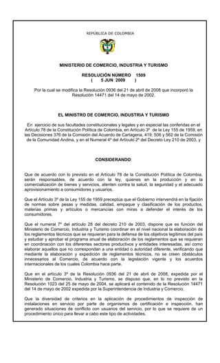 REPÚBLICA DE COLOMBIA




                  MINISTERIO DE COMERCIO, INDUSTRIA Y TURISMO

                              RESOLUCIÓN NÚMERO 1509
                                 (  5 JUN 2009  )

     Por la cual se modifica la Resolución 0936 del 21 de abril de 2008 que incorporó la
                         Resolución 14471 del 14 de mayo de 2002.



                 EL MINISTRO DE COMERCIO, INDUSTRIA Y TURISMO

  En ejercicio de sus facultades constitucionales y legales y en especial las conferidas en el
Artículo 78 de la Constitución Política de Colombia, en Artículo 3º de la Ley 155 de 1959, en
las Decisiones 376 de la Comisión del Acuerdo de Cartagena, 419, 506 y 562 de la Comisión
 de la Comunidad Andina, y en el Numeral 4º del Artículo 2º del Decreto Ley 210 de 2003, y



                                     CONSIDERANDO:


Que de acuerdo con lo previsto en el Artículo 78 de la Constitución Política de Colombia,
serán responsables, de acuerdo con la ley, quienes en la producción y en la
comercialización de bienes y servicios, atenten contra la salud, la seguridad y el adecuado
aprovisionamiento a consumidores y usuarios.

Que el Artículo 3º de la Ley 155 de 1959 preceptúa que el Gobierno intervendrá en la fijación
de normas sobre pesas y medidas, calidad, empaque y clasificación de los productos,
materias primas y artículos o mercancías con miras a defender el interés de los
consumidores.

Que el numeral 7º del artículo 28 del decreto 210 de 2003, dispone que es función del
Ministerio de Comercio, Industria y Turismo coordinar en el nivel nacional la elaboración de
los reglamentos técnicos que se requieran para la defensa de los objetivos legítimos del país
y estudiar y aprobar el programa anual de elaboración de los reglamentos que se requieran
en coordinación con los diferentes sectores productivos y entidades interesadas, así como
elaborar aquellos que no correspondan a una entidad o autoridad diferente, verificando que
mediante la elaboración y expedición de reglamentos técnicos, no se creen obstáculos
innecesarios al Comercio, de acuerdo con la legislación vigente y los acuerdos
internacionales de los cuales Colombia hace parte.

Que en el artículo 3º de la Resolución 0936 del 21 de abril de 2008, expedida por el
Ministerio de Comercio, Industria y Turismo, se dispuso que, en lo no previsto en la
Resolución 1023 del 25 de mayo de 2004, se aplicará el contenido de la Resolución 14471
del 14 de mayo de 2002 expedida por la Superintendencia de Industria y Comercio.

Que la diversidad de criterios en la aplicación de procedimientos de inspección de
instalaciones en servicio por parte de organismos de certificación e inspección, han
generado situaciones de conflicto con usuarios del servicio, por lo que se requiere de un
procedimiento único para llevar a cabo este tipo de actividades.
 