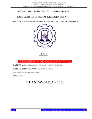 UNIVERSIDAD NACIONAL DE HUANCAVELICA
FACULTAD DE CIENCIAS DE INGENIERIA
ESCUELA ACADEMICO PROFESIONAL DE INGENIERIA CIVIL-HVCA
UNIVESIDAD NACIONAL DE HUANCAVELICA
FACULTAD DE CIENCIAS DE INGENIERÍA
ESCUELA ACADEMICO PROFECIONAL DE CIVIL-HUANCAVELICA
TEMA
RESOLUCION DE EXAMEN PARCIAL
CATEDRA: ABASTECIMIENTO DE AGUA Y ALCANTARILLADO
CATEDRATICO: Ing. AYALA BIZARRO, Iván Arturo
ALUMNO: SOLANO POMA, Alex
CICLO: VIII
HUANCAVELICA - 2014
UNH Página 1ABASTECIMIENTO DE AGUA Y ALCANTARILLADO
 