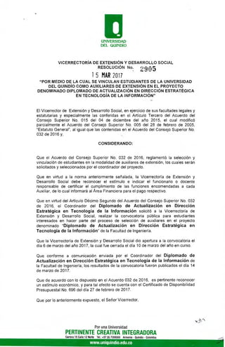 O
UNIVERSIDAD
DEL QUINDÍO
VICERRECTORÍA DE EXTENSIÓN Y DESARROLLO SOCIAL
RESOLUCIÓN No.
2905
1 5 MAR 2017
"POR MEDIO DE LA CUAL SE VINCULAN ESTUDIANTES DE LA UNIVERSIDAD
DEL QUINDÍO COMO AUXILIARES DE EXTENSIÓN EN EL PROYECTO
DENOMINADO DIPLOMADO DE ACTUALIZACIÓN EN DIRECCIÓN ESTRATÉGICA
EN TECNOLOGÍA DE LA INFORMACIÓN"
El Vicerrector de Extensión y Desarrollo Social, en ejercicio de sus facultades legales y
estatutarias y especialmente las conferidas en el Artículo Tercero del Acuerdo del
Consejo Superior No. 015 del 04 de diciembre del año 2015, el cual modificó
parcialmente el Acuerdo del Consejo Superior No. 005 del 28 de febrero de 2005,
"Estatuto General", al igual que las contenidas en el Acuerdo del Consejo Superior No.
032 de 2016 y,
CONSIDERANDO:
Que el Acuerdo del Consejo Superior No. 032 de 2016, reglamentó la selección y
vinculación de estudiantes en la modalidad de auxiliares de extensión, los cuales serán
solicitados y seleccionados por el coordinador del proyecto.
Que en virtud a la norma anteriormente señalada, la Vicerrectoría de Extensión y
Desarrollo Social debe reconocer el estímulo e indicar el funcionario o docente
responsable de certificar el cumplimiento de las funciones encomendadas a cada
Auxiliar, de lo cual informará al Área Financiera para el pago respectivo.
Que en virtud del Artículo Décimo Segundo del Acuerdo del Consejo Superior No. 032
de 2016, el Coordinador del Diplomado de Actualización en Dirección
Estratégica en Tecnología de la Información solicitó a la Vicerrectoría de
Extensión y Desarrollo Social, realizar la convocatoria pública para estudiantes
interesados en hacer parte del proceso de selección de auxiliares en el proyecto
denominado "Diplomado de Actualización en Dirección Estratégica en
Tecnología de la Información" de la Facultad de Ingeniería.
Que la Vicerrectoría de Extensión y Desarrollo Social dio apertura a la convocatoria el
día 6 de marzo del año 2017, la cual fue cerrada el día 10 de marzo del año en curso.
Que conforme a comunicación enviada por el Coordinador del Diplomado de
Actualización en Dirección Estratégica en Tecnología de la Información de
la Facultad de Ingeniería, los resultados de la convocatoria fueron publicados el día 14
de marzo de 2017.
Que de acuerdo con lo dispuesto en el Acuerdo 032 de 2016, es pertinente reconocer
un estímulo económico, y para tal efecto se cuenta con el Certificado de Disponibilidad
Presupuestal No. 696 del día 27 de febrero de 2017.
Que por lo anteriormente expuesto, el Señor Vicerrector,
Por una Universidad
PERTINENTE CREATIVA INTEGRADORA
Carrera 15 Calle 12 Norte Tel.: +57 (6) 7359300 Armenia - Quintil° - Colombia
www.uniquindio.edu.co
. :1)
 
