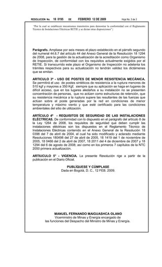 RESOLUCION No. 18 0195 DE FEBRERO 12 DE 2009 Hoja No. 3 de 3
“Por la cual se establecen mecanismos transitorios para demostrar la conformidad con el Reglamento
Técnico de Instalaciones Eléctricas RETIE y se dictan otras disposiciones”.|
Parágrafo. Ampliase por seis meses el plazo establecido en el párrafo segundo
del numeral 44.6.7 del artículo 44 del Anexo General de la Resolución 18 1294
de 2008, para la gestión de la actualización de la acreditación como Organismo
de Inspección, de conformidad con los requisitos actualmente exigidos por el
RETIE. Si transcurrido este plazo el Organismo de Inspección no adelanta los
trámites respectivos para su actualización no tendrán validez los dictámenes
que se emitan.
ARTICULO 3º - USO DE POSTES DE MENOR RESISTENCIA MECÁNICA.
Se permitirá el uso de postes sintéticos de resistencia a la ruptura menores de
510 kgf y mayores a 350 Kgf, siempre que su aplicación se haga en lugares de
difícil acceso, que en los lugares aledaños a su instalación no se presenten
concentración de personas, que no actúen como estructuras de retención, que
su resistencia mecánica a la ruptura supere las resultantes de las fuerzas que
actúan sobre el poste generadas por la red en condiciones de menor
temperatura y máximo viento y que esté certificado para las condiciones
ambientales del sitio de utilización.
ARTÍCULO 4º - REQUISITOS DE SEGURIDAD DE LAS INSTALACIONES
ELÉCTRICAS. De conformidad con lo dispuesto en el parágrafo del artículo 8 de
la Ley 1264 de 2008, los requisitos de seguridad que deben cumplir las
instalaciones eléctricas son los dispuestos en el Reglamento Técnico de
Instalaciones Eléctricas contenido en el Anexo General de la Resolución 18
0398 del 7 de abril de 2004, el cual ha sido modificado y aclarado mediante
Resoluciones 180498 del 27 de abril de 2005, 18 1419 del 1 de noviembre de
2005, 18 0466 del 2 de abril de 2007, 18 2011 del 4 de diciembre de 2007 y 18
1294 del 6 de agosto de 2008; así como en los primeros 7 capítulos de la NTC
2050 primera actualización.
ARTIUCULO 5° - VIGENCIA. La presente Resolución rige a partir de la
publicación en el Diario Oficial.
PUBLÍQUESE Y CÚMPLASE
Dada en Bogotá, D. C., 12 FEB. 2009.
MANUEL FERNANDO MAIGUASHCA OLANO
Viceministro de Minas y Energía encargado de
las funciones del Despacho del Ministro de Minas y Energía.
 