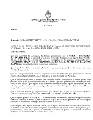 República Argentina - Poder Ejecutivo Nacional
2019 - Año de la Exportación
Resolución
Número:
Referencia: ENCUADRAMIENTO LEY N° 14.786 - EX-2019-39558963-APN-DGDMT#MPYT
VISTO el EX-2019-39558963-APN-DGDMT#MPYT del Registro del MINISTERIO DE PRODUCCION
Y TRABAJO, y las Leyes Nros. 14.786, 23.551, 25.212, 25.877 y
CONSIDERANDO:
Que esta Autoridad de Aplicación, ha tomado conocimiento que la UNION TRANVIARIOS
AUTOMOTOR (U.T.A.) ha anunciado el comienzo de medidas de acción directa a partir de las 00:00 hs.
del día 4 de junio del corriente año, que se desempeñan en las empresas representadas por la
FEDERACION ARGENTINA DE TRANSPORTADORES POR AUTOMOTOR DE PASAJEROS
(FATAP); que impedirían la normal operatoria de las mismas.
Que el conflicto colectivo de trabajo planteado es de extrema gravedad por las características de la
actividad de que se trata.
Que por consiguiente resulta necesario disponer las medidas pertinentes para promover una solución
pacífica y legal al conflicto planteado, en el marco de la competencia de esta Autoridad.
Que en circunstancias como la presente debe otorgarse especial consideración al interés general como
principio rector de las relaciones desarrolladas en la materia y por cuya protección esta administración debe
velar; en este sentido y por imperio de lo establecido constitucionalmente a partir de la reforma del año
1994, los derechos fundamentales de huelga y los de protección al conjunto de la comunidad deben ser
interpretados armónicamente.
Que es menester destacar que el procedimiento que establece la Ley para la negociación colectiva y
conflictos colectivos es competencia del MINISTERIO DE PRODUCCION Y TRABAJO.
Que el régimen previsto en la Ley N° 14.786 representa un procedimiento especial creado para solucionar
conflictos colectivos de trabajo y, dada la celeridad exigida por los plazos perentorios allí indicados para
solucionar el diferendo, no contempla planteos dilatorios ni evasivos.
Que al respecto debe dejarse claramente sentado, que el objetivo primordial de dicho procedimiento no sólo
es tratar de avenir a las partes para que lleguen a un acuerdo que solucione el conflicto de origen sino, y en
primer término, garantizar la paz social atendiendo a la necesidad pública de contrarrestar eventuales
desbordes que pudieran suscitar las acciones de las partes.
Lunes 3 de Junio de 2019
CIUDAD DE BUENOS AIRES
RESOL-2019-718-APN-SECT#MPYT
 