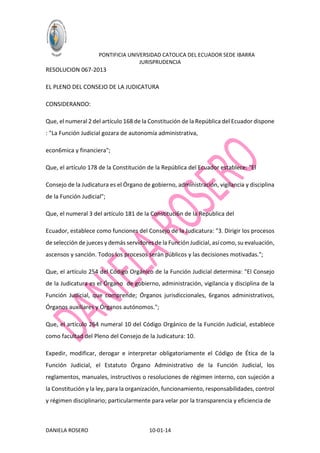 PONTIFICIA UNIVERSIDAD CATOLICA DEL ECUADOR SEDE IBARRA
JURISPRUDENCIA

RESOLUCION 067-2013
EL PLENO DEL CONSEJO DE LA JUDICATURA
CONSIDERANDO:
Que, el numeral 2 del artículo 168 de la Constitución de la República del Ecuador dispone
: "La Función Judicial gozara de autonomía administrativa,
econ6mica y financiera";
Que, el artículo 178 de la Constitución de la República del Ecuador establece: "El
Consejo de la Judicatura es el Órgano de gobierno, administración, vigilancia y disciplina
de la Función Judicial";
Que, el numeral 3 del artículo 181 de la Constituci6n de la Republica del
Ecuador, establece como funciones del Consejo de la Judicatura: "3. Dirigir los procesos
de selección de jueces y demás servidores de la Función Judicial, así como, su evaluación,
ascensos y sanción. Todos los procesos serán públicos y las decisiones motivadas.";
Que, el artículo 254 del Código Orgánico de la Función Judicial determina: "El Consejo
de la Judicatura es el Órgano de gobierno, administración, vigilancia y disciplina de la
Función Judicial, que comprende; Órganos jurisdiccionales, 6rganos administrativos,
Órganos auxiliares y Órganos autónomos.";
Que, el artículo 264 numeral 10 del Código Orgánico de la Función Judicial, establece
como facultad del Pleno del Consejo de la Judicatura: 10.
Expedir, modificar, derogar e interpretar obligatoriamente el Código de Ética de la
Función Judicial, el Estatuto Órgano Administrativo de la Función Judicial, los
reglamentos, manuales, instructivos o resoluciones de régimen interno, con sujeción a
la Constitución y la ley, para la organización, funcionamiento, responsabilidades, control
y régimen disciplinario; particularmente para velar por la transparencia y eficiencia de

DANIELA ROSERO

10-01-14

 
