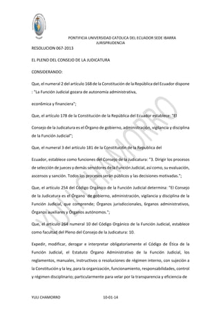 PONTIFICIA UNIVERSIDAD CATOLICA DEL ECUADOR SEDE IBARRA
JURISPRUDENCIA

RESOLUCION 067-2013
EL PLENO DEL CONSEJO DE LA JUDICATURA
CONSIDERANDO:
Que, el numeral 2 del artículo 168 de la Constitución de la República del Ecuador dispone
: "La Función Judicial gozara de autonomía administrativa,
econ6mica y financiera";
Que, el artículo 178 de la Constitución de la República del Ecuador establece: "El
Consejo de la Judicatura es el Órgano de gobierno, administración, vigilancia y disciplina
de la Función Judicial";
Que, el numeral 3 del artículo 181 de la Constituci6n de la Republica del
Ecuador, establece como funciones del Consejo de la Judicatura: "3. Dirigir los procesos
de selección de jueces y demás servidores de la Función Judicial, así como, su evaluación,
ascensos y sanción. Todos los procesos serán públicos y las decisiones motivadas.";
Que, el artículo 254 del Código Orgánico de la Función Judicial determina: "El Consejo
de la Judicatura es el Órgano de gobierno, administración, vigilancia y disciplina de la
Función Judicial, que comprende; Órganos jurisdiccionales, 6rganos administrativos,
Órganos auxiliares y Órganos autónomos.";
Que, el artículo 264 numeral 10 del Código Orgánico de la Función Judicial, establece
como facultad del Pleno del Consejo de la Judicatura: 10.
Expedir, modificar, derogar e interpretar obligatoriamente el Código de Ética de la
Función Judicial, el Estatuto Órgano Administrativo de la Función Judicial, los
reglamentos, manuales, instructivos o resoluciones de régimen interno, con sujeción a
la Constitución y la ley, para la organización, funcionamiento, responsabilidades, control
y régimen disciplinario; particularmente para velar por la transparencia y eficiencia de

YULI CHAMORRO

10-01-14

 