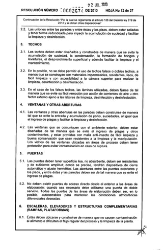 - --- 22 JUL. 201'3
RESOLUCiÓN NÚMERO =nO0267 {¡ DE 2013 HOJA No 12 de 37
Continuación de la Resolución "Por la cual se reglamenta el artículo 126 del Decreto ley 019 de
2012 y se dictan otras disposiciones"
2.2. Las uniones entre las paredes y entre éstas y los pisos, deben estar selladas
y tener forma redondeada para impedir la acumulación de suciedad y facilitar
la limpieza y desinfección.
3. TECHOS
3.1. Los techos deben estar diseñados y construidos de manera que se evite la
acumulación de suciedad, la condensación, la formación de hongos y
levaduras, el desprendimiento superficial y además facilitar la limpieza y el
mantenimiento.
3.2. En lo posible, no se debe permitir el uso de techos falsos o dobles techos, a
menos que se construyan con materiales impermeables, resistentes, lisos, de
fácil limpieza y con accesibilidad a la cámara superior para realizar la
limpieza, desinfección y desinfestación.
3.3. En el caso de los falsos techos, las láminas utilizadas, deben fijarse de tal
manera que se evite su fácil remoción por acción de corrientes de aire u otro
factor externo ajeno a las labores de limpieza, desinfección y desinfestación.
4. VENTANAS Y OTRAS ABERTURAS
4.1. Las ventanas y otras aberturas en las paredes deben construirse de manera
tal que se evite la entrada y acumulación de polvo, suciedades, al igual que
el ingreso de plagas y facilitar la limpieza y desinfección.
4.2. Las ventanas que se comuniquen con el ambiente exterior, deben estar
diseñadas de tal manera que se evite el ingreso de plagas y otros
contaminantes, y estar provistas con malla anti-insecto de fácil limpieza y
buena conservación que sean resistentes a la limpieza y la manipulación.
Los vidrios de las ventanas ubicadas en áreas de proceso deben tener
protección para evitar contaminación en caso de ruptura.
5. PUERTAS
5.1. Las puertas deben tener superficie lisa, no absorbente, deben ser resistentes
y de suficiente amplitud; donde se precise, tendrán dispositivos de cierre
automático y ajuste hermético. Las aberturas entre las puertas exteriores y
los pisos, y entre éstas y las paredes deben ser de tal manera que se evite el
ingreso de plagas.
5.2. No deben existir puertas de acceso directo desde el exterior a las áreas de
elaboración; cuando sea necesario debe utilizarse una puerta de doble
servicio. Todas las puertas de las áreas de elaboración deben ser, en lo
posible, autocerrables para mantener las condiciones atmosféricas
diferenciales deseadas.
6. ESCALERAS, ELEVADORES Y ESTRUCTURAS COMPLEMENTARIAS
(RAMPAS, PLATAFORMAS)
6.1. Éstas deben ubicarse y construirse de manera que no causen contaminación
al alimento o dificulten el flujo regular del proceso y la limpieza de la planta.
~
~---------------------------~~I~
 