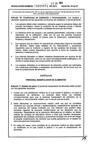 22 JUlo 203
RESOLUCiÓN NÚMERO eooo(h7 4 DE 2013 HOJA No 15 de 37
Continuación de la Resolución "Por la cual se reglamenta el artículo 126 del Decreto ley 019 de
2012 y se dictan otras disposiciones"
Artículo 10. Condiciones de instalación y funcionamiento. Los equipos y
utensilios requerirán de las siguientes condiciones de instalación y funcionamiento:
1. Los equipos deben estar instalados y ubicados según la secuencia lógica del
proceso tecnológico, desde la recepción de las materias primas y demás
ingredientes, hasta el envasado y embalaje del producto terminado.
2. La distancia entre los equipos y las paredes perimetrales, columnas u otros
elementos de la edificación, debe ser tal que les permita funcionar
adecuadamente y facilite el acceso para la inspección, mantenimiento,
limpieza y desinfección.
3. Los equipos que se utilicen en operaciones críticas para lograr la inocuidad
del alimento, deben estar dotados de los instrumentos y accesorios
requeridos para la medición y registro de las variables del proceso. Así
mismo, deben poseer dispositivos para permitir la toma de muestras del
alimento y materias primas.
4. Las tuberías elevadas no deben instalarse directamente por encima de las
líneas de elaboración, salvo en los casos tecnológicamente justificados y en
donde no exista peligro de contaminación del alimento.
5. Los equipos utilizados en la fabricación de alimentos podrán ser lubricados
con sustancias permitidas y empleadas racionalmente, de tal forma que se
evite la contaminación del alimento.
CAPíTULO 111
PERSONAL MANIPULADOR DE ALIMENTOS
Artículo 11. Estado de salud. El personal manipulador de alimentos debe cumplir
con los siguientes requisitos:
1. Contar con una certificación médica en el cual conste la aptitud o no para la
manipulación de alimentos. La empresa debe tomar las medidas
correspondientes para que al personal manipulador de alimentos se le
practique un reconocimiento médico, por lo menos una vez al año.
2. Debe efectuarse un reconocimiento médico cada vez que se considere
necesario por razones clínicas y epidemiológicas, especialmente después de
una ausencia del trabajo motivada por una infección que pudiera dejar
secuelas capaces de provocar contaminación de los alimentos que se
manipulen. Dependiendo de la valoración efectuada por el médico, se deben
realizar las pruebas de laboratorio clínico u otras que resulten necesarias,
registrando las medidas correctivas y preventivas tomadas con el fin de mitigar
la posible contaminación del alimento que pueda generarse por el estado de
salud del personal manipulador.
3. En todos los casos, como resultado de la valoración médica se debe expedir
un certificado en el cual conste la aptitud o no para la manipulación de
alimentos.
 