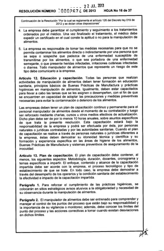 22 JUL. 2013
RESOLUCiÓN NÚMERO ~ OOO? Fi 74 DE 2013 HOJA No 16 de 37
Continuación de la Resolución "Por la cual se reglamenta el artículo 126 del Decreto ley 019 de
2012 y se dictan otras disposiciones"
4. La empresa debe garantizar el cumplimiento y seguimiento a los tratamientos
ordenados por el médico. Una vez finalizado el tratamiento, el médico debe
expedir un certificado en el cual conste la aptitud o no para la manipulación de
alimentos.
5. La empresa es responsable de tomar las medidas necesarias para que no se
permita contaminar los alimentos directa o indirectamente por una persona que
se sepa o sospeche que padezca de una enfermedad susceptible de
transmitirse por los alimentos, o que sea portadora de una enfermedad
semejante, o que presente heridas infectadas, irritaciones cutáneas infectadas
o diarrea. Todo manipulador de alimentos que represente un riesgo de este
tipo debe comunicarlo a la empresa.
Artículo 12. Educación y capacitación. Todas las personas que realizan
actividades de manipulación de alimentos deben tener formación en educación
sanitaria, principios básicos de Buenas Prácticas de Manufactura y prácticas
higiénicas en manipulación de alimentos. Igualmente, deben estar capacitados
para llevar a cabo las tareas que se les asignen o desempeñen, con el fin de que
se encuentren en capacidad de adoptar las precauciones y medidas preventivas
necesarias para evitar la contaminación o deterioro de los alimentos.
Las empresas deben tener un plan de capacitación continuo y permanente para el
personal manipulador de alimentos desde el momento de su contratación y luego
ser reforzado mediante charlas, cursos u otros medios efectivos de actualización.
Dicho plan debe ser de por lo menos 10 horas anuales, sobre asuntos específicos
de que trata la presente resolución. Esta capacitación estará bajo la
responsabilidad de la empresa y podrá ser efectuada por ésta, por personas
naturales o jurídicas contratadas y por las autoridades sanitarias. Cuando el plan
de capacitación se realice a través de personas naturales o jurídicas diferentes a
la empresa, éstas deben demostrar su idoneidad técnica y científica y su
formación y experiencia específica en las áreas de higiene de los alimentos,
Buenas Prácticas de Manufactura y sistemas preventivos de aseguramiento de la
inocuidad.
Artículo 13. Plan de capacitación. El plan de capacitación debe contener, al
menos, los siguientes aspectos: Metodología, duración, docentes, cronograma y
temas específicos a impartir. El enfoque, contenido y alcance de la capacitación
impartida debe ser acorde con la empresa, el proceso tecnológico y tipo de
establecimiento de que se trate. En todo caso, la empresa debe demostrar a
través del desempeño de los operarios y la condición sanitaria del establecimiento
la efectividad e impacto de la capacitación impartida.
Parágrafo 1. Para reforzar el cumplimiento de las prácticas higiénicas, se
colocarán en sitios estratégicos avisos alusivos a la obligatoriedad y necesidad de
su observancia durante la manipulación de alimentos.
Parágrafo 2. El manipulador de alimentos debe ser entrenado para comprender y
manejar el control de los puntos del proceso que están bajo su responsabilidad y
la importancia de su vigilancia o monitoreo; además, debe conocer los límites del
punto del proceso y las acciones correctivas a tomar cuando existan desviaciones
en dichos límites.
t;,
~----------------------------------~~a~
 
