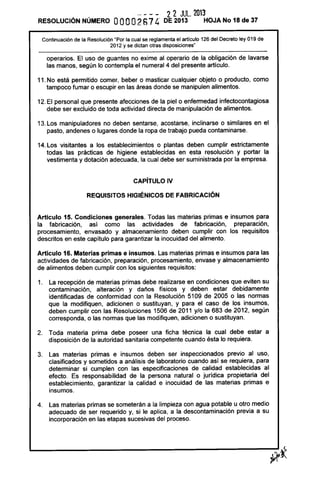 RESOLUCiÓN NÚMERO
- - - - 2 2 JUL. 2013
OOOO2S74 DE 2013 HOJA No 18 de 37
Continuación de la Resolución "Por la cual se reglamenta el articulo 126 del Decreto ley 019 de
2012 y se dictan otras disposiciones"
operarios. El uso de guantes no exime al operario de la obligación de lavarse
las manos, según lo contempla el numeral 4 del presente artículo.
11. No está permitido comer, beber o masticar cualquier objeto o producto, como
tampoco fumar o escupir en las áreas donde se manipulen alimentos.
12. El personal que presente afecciones de la piel o enfermedad infectocontagiosa
debe ser excluido de toda actividad directa de manipulación de alimentos.
13. Los manipuladores no deben sentarse, acostarse, inclinarse o similares en el
pasto, andenes o lugares donde la ropa de trabajo pueda contaminarse.
14. Los visitantes a los establecimientos o plantas deben cumplir estrictamente
todas las prácticas de higiene establecidas en esta resolución y portar la
vestimenta y dotación adecuada, la cual debe ser suministrada por la empresa.
CAPíTULO IV
REQUISITOS HIGIÉNICOS DE FABRICACiÓN
Artículo 15. Condiciones generales. Todas las materias primas e insumos para
la fabricación, asi como las actividades de fabricación, preparación,
procesamiento, envasado y almacenamiento deben cumplir con los requisitos
descritos en este capítulo para garantizar la inocuidad del alimento.
Articulo 16. Materias primas e insumos. Las materias primas e insumos para las
actividades de fabricación, preparación, procesamiento, envase y almacenamiento
de alimentos deben cumplir con los siguientes requisitos:
1. La recepción de materias primas debe realizarse en condiciones que eviten su
contaminación, alteración y daños físicos y deben estar debidamente
identificadas de conformidad con la Resolución 5109 de 2005 o las normas
que la modifiquen, adicionen o sustituyan, y para el caso de los insumos,
deben cumplir con las Resoluciones 1506 de 2011 y/o la 683 de 2012, según
corresponda, o las normas que las modifiquen, adicionen o sustituyan.
2. Toda materia prima debe poseer una ficha técnica la cual debe estar a
disposición de la autoridad sanitaria competente cuando ésta lo requiera.
3. Las materias primas e insumos deben ser inspeccionados previo al uso,
clasificados y sometidos a análisis de laboratorio cuando así se requiera, para
determinar si cumplen con las especificaciones de calidad establecidas al
efecto. Es responsabilidad de la persona natural o jurídica propietaria del
establecimiento, garantizar la calidad e inocuidad de las materias primas e
insumos.
4. Las materias primas se someterán a la limpieza con agua potable u otro medio
adecuado de ser requerido y, si le aplica, a la descontaminación previa a su
incorporación en las etapas sucesivas del proceso.
 