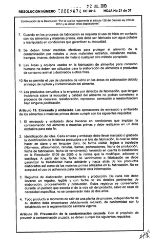 2 2 JUL. 2013
RESOLUCiÓN NÚMERO ~ OOO? h74 DE 2013 HOJA No 21 de 37
Continuación de la Resolución "Por la cual se reglamenta el artículo 126 del Decreto ley 019 de
2012 y se dictan otras disposiciones"
7. Cuando en los procesos de fabricación se requiera el uso de hielo en contacto
con los alimentos y materias primas, éste debe ser fabricado con agua potable
y manipulado en condiciones que garanticen su inocuidad.
8. Se deben tomar medidas efectivas para proteger el alimento de la
contaminación por metales u otros materiales extraños, instalando mallas,
trampas, imanes, detectores de metal o cualquier otro método apropiado.
9. Las áreas y equipos usados en la fabricación de alimentos para consumo
humano no deben ser utilizados para la elaboración de alimentos o productos
de consumo animal o destinados a otros fines.
10. No se permite el uso de utensilios de vidrio en las áreas de elaboración debido
al riesgo de ruptura y contaminación del alimento.
11. Los productos devueltos a la empresa por defectos de fabricación, que tengan
incidencia sobre la inocuidad y calidad del alimento no podrán someterse a
procesos de reenvase, reelaboración, reproceso, corrección o reesterilización
bajo ninguna justificación.
Artículo 19. Envasado y embalado. Las operaciones de envasado y embalado
de los alimentos o materias primas deben cumplir con los siguientes requisitos:
1. El envasado y embalado debe hacerse en condiciones que impidan la
contaminación del alimento o materias primas y debe realizarse en un área
exclusiva para este fin.
2. Identificación de lotes. Cada envase y embalaje debe llevar marcado o grabado
la identificación de la fábrica productora y el lote de fabricación, la cual se debe
hacer en clave o en lenguaje claro, de forma visible, legible e indeleble
(Números, alfanumérico, ranuras, barras, perforaciones, fecha de producción,
fecha de fabricación, fecha de vencimiento), teniendo en cuenta lo establecido
en la Resolución 5109 de 2005 o la norma que la modifique, adicione o
sustituya. A partir del lote, fecha de vencimiento o fabricación se debe
garantizar la trazabilidad hacia adelante y hacia atrás de los productos
elaborados así como de las materias primas utilizadas en su fabricación. No se
aceptará el uso de adhesivos para declarar esta información.
3. Registros de elaboración, procesamiento y producción. De cada lote debe
llevarse un registro, legible y con fecha de los detalles pertinentes de
elaboración, procesamiento y producción. Estos registros se conservarán
durante un período que exceda el de la vida útil del producto, salvo en caso de
necesidad específica, no se conservarán más de dos años.
4. Todo producto al momento de salir de una planta de proceso, independiente de
su destino debe encontrarse debidamente rotulado, de conformidad con lo
establecido en la reglamentación sanitaria vigente.
Artículo 20. Prevención de la contaminación cruzada. Con el propósito de
prevenir la contaminación cruzada, se deben cumplir los siguientes requisitos:
 