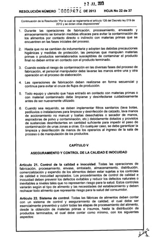 2 2 JUlo 201~
. - - _..... -RESOLUCiÓN NÚMERO :; OOO? h74' DE 2013 HOJA No 22 de 37
Continuación de la Resolución "Por la cual se reglamenta el artículo 126 del Decreto ley 019 de
2012 y se dictan otras disposiciones'
1. Durante las operaciones de fabricación, procesamiento, envasado y
almacenamiento se tomarán medidas eficaces para evitar la contaminación de
los alimentos por contacto directo o indirecto con materias primas que se
encuentren en las fases iníciales del proceso.
2. Hasta que no se cambien de indumentaria y adopten las debidas precauciones
higiénicas y medidas de protección, las personas que manipulen materias
primas o productos semielaborados susceptibles de contaminar el producto
final no deben entrar en contacto con el producto terminado.
3. Cuando exista el riesgo de contaminación en las diversas fases del proceso de
fabricación, el personal manipulador debe lavarse las manos entre una y otra
operación en el proceso de elaboración,
4, Las operaciones de fabricación deben realizarse en forma secuencial y
continua para evitar el cruce de flujos de producción.
5, Todo equipo y utensilio que haya entrado en contacto con materias primas o
con material contaminado debe limpiarse y desinfectarse cuidadosamente
antes de ser nuevamente utilizado.
6. Cuando sea requerido, se deben implementar filtros sanitarios (lava botas,
pediluvios o instalaciones para limpieza y desinfección de calzado, lava manos
de accionamiento no manual y toallas desechables o secador de manos,
aspiradoras de polvo y contaminación, etc.) debidamente dotados y provistos
de sustancias desinfectantes en cantidad suficiente para impedir el paso de
contaminación de unas zonas a otras. En cualquier caso, se debe garantizar la
limpieza y desinfección de manos de los operarios al ingreso de la sala de
proceso o de manipulación de los productos.
CAPíTULO V
ASEGURAMIENTO Y CONTROL DE LA CALIDAD E INOCUIDAD
Artículo 21. Control de la calidad e inocuidad, Todas las operaciones de
fabricación, procesamiento, envase, embalado, almacenamiento, distribución,
comercialización y expendio de los alimentos deben estar sujetas a los controles
de calidad e inocuidad apropiados. Los procedimientos de control de calidad e
inocuidad deben prevenir los defectos evitables y reducir los defectos naturales o
inevitables a niveles tales que no representen riesgo para la salud. Estos controles
variarán según el tipo de alimento y las necesidades del establecimiento y deben
rechazar todo alimento que represente riesgo para la salud del consumidor.
Artículo 22. Sistema de control. Todas las fábricas de alimentos deben contar
con un sistema de control y aseguramiento de calidad, el cual debe ser
esencialmente preventivo y cubrir todas las etapas de procesamiento del alimento,
desde la obtención de materias primas e insumos, hasta la distribución de
productos terminados, el cual debe contar como mínimo, con los siguientes
aspectos:
 