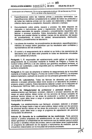 .- --- 7? 111 2013
RESOLUCiÓN NÚMERO OOOO2S7 4 DE 2013 HOJA No 23 de 37
Continuación de la Resolución "Por la cual se reglamenta el articulo 126 del Decreto ley 019 de
2012 y se dictan otras disposiciones"
1. Especificaciones sobre las materias primas y productos terminados. Las
especificaciones definen completamente la calidad de todos los productos y
de todas las materias primas con los cuales son elaborados y deben incluir
criterios claros para su aceptación, liberación, retención o rechazo.
2. Documentación sobre planta, equipos y proceso. Se debe disponer de
manuales e instrucciones, guías y regulaciones donde se describen los
detalles esenciales de equipos, procesos y procedimientos requeridos para
fabricar o procesar productos. Estos documentos deben cubrir todos los
factores que puedan afectar la calidad, manejo de los alimentos, del equipo
de procesamiento, el control de calidad, almacenamiento, distribución,
métodos y procedimientos de laboratorio.
3. Los planes de muestreo, los procedimientos de laboratorio, especificaciones y
métodos de ensayo deben garantizar que los resultados sean confiables y
representativos del lote analizado.
4. El control y el aseguramiento de la calidad no se limita a las operaciones de
laboratorio sino que debe estar presente en todas las decisiones vinculadas
con la calidad del producto.
Parágrafo 1. El responsable del establecimiento podrá aplicar el sistema de
aseguramiento de la inocuidad mediante el Análisis de Peligros y Puntos de
Control Crítico (APPCC) o de otro sistema que garantice resultados similares, el
cual debe ser sustentado y estar disponible para su verificación por la autoridad
sanitaria competente.
Parágrafo 2. En caso de adoptarse el sistema de aseguramiento de la inocuidad
mediante el Análisis de Peligros y Puntos de Control Crítico (APPCC), la empresa
deberá implantarlo y aplicarlo de acuerdo con los principios generales del mismo.
Artículo 23. Laboratorios. Todas las fábricas de alimentos que procesen,
elaboren o envasen alimentos deben tener acceso a un laboratorio de pruebas y
ensayos, propio o externo. Estos laboratorios deberán cumplir con lo dispuesto en
la Resolución 16078 de 1985, o la norma que la modifique, adicione o sustituya.
Artículo 24. Obligatoriedad de profesional o personal técnico. Los
establecimientos que fabriquen, procesen, elaboren o envasen alimentos de alto
riesgo en salud pública, deben contar con los servicios de tiempo completo de
personal técnico idóneo en las áreas de producción y control de calidad de
alimentos, quien debe tener a cargo el programa de capacitación del personal
manipulador de alimentos.
Parágrafo. Los establecimientos que fabriquen, procesen, elaboren o envasen
alimentos de riesgo medio o bajo en salud pública, deben contar con los servicios
de personal técnico idóneo en las áreas de producción y control de calidad de
alimentos, quien debe tener a cargo el programa de capacitación del personal
manipulador de alimentos.
Artículo 25. Garantía de la confiabilidad de las mediciones. Toda persona
natural o jurídica propietaria del establecimiento de que trata esta resolución
deben garantizar la confiabilidad de las mediciones que se realizan para el control
de puntos o variables críticas del proceso, para lo cual deben tener implementado
un programa de calibración de los equipos e instrumentos de medición, que se
encuentren relacionados con la inocuidad del producto procesado.
 