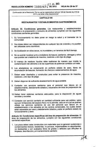 RESOLUCiÓN NÚMERO
- - - -2 2 JUlo 2013
OOOO2h7 4' DE 2013 HOJA No 28 de 37
Continuación de la Resolución "Por la cual se reglamenta el artículo 126 del Decreto ley 019 de
2012 y se dictan otras disposiciones"
CAPíTULO VIII
RESTAURANTES Y ESTABLECIMIENTOS GASTRONÓMICOS
Artículo 32. Condiciones generales. Los restaurantes y establecimientos
destinados a la preparación y consumo de alimentos cumplirán con las siguientes
condiciones sanitarias generales:
1. Su funcionamiento no debe poner en riesgo la salud y el bienestar de la
comunidad.
2. Sus áreas deben ser independientes de cualquier tipo de vivienda y no pueden
ser utilizadas como dormitorio.
3. Se localizarán en sitios secos, no inundables y en terrenos de fácil drenaje.
4. No se podrán localizar junto a botaderos de basura, pantanos, ciénagas y sitios
que puedan ser criaderos de insectos, roedores u otro tipo de plaga.
5. El manejo de residuos líquidos debe realizarse de manera que impida la
contaminación del alimento o de las superficies de potencial contacto con éste.
6. Los alrededores se conservarán en perfecto estado de aseo, libres de
acumulación de basuras, formación de charcos o estancamientos de agua.
7. Deben estar diseñados y construidos para evitar la presencia de insectos,
roedores u otro tipo de plaga.
8. Deben disponer de suficiente abastecimiento de agua potable.
9. Contarán con servicios sanitarios para el personal que labora en el
establecimiento, debidamente dotados y separados del área de preparación de
los alimentos.
10. Deben tener sistemas sanitarios adecuados, para la disposición de aguas
servidas y excretas.
11. Contarán con servicio sanitario en cantidad suficiente para uso público, salvo
que por limitaciones del espacio físico no lo permita, caso en el cual se podrían
utilizar los servicios sanitarios de uso del personal que labora en el
establecimiento o los ubicados en los centros comerciales, los cuales deben
estar separados por sexo y debidamente dotados y estar en perfecto estado de
funcionamiento y aseo.
Artículo 33. Condíciones específicas del área de preparación de alimentos. El
área de preparación de los alimentos, cumplirá con las siguientes condiciones
sanitarias específicas:
1. Los pisos deben estar construidos con materiales que no generen sustancias o
contaminantes tóxicos, resistentes, no porosos, impermeables no absorbentes,
no deslizantes y con acabados libres de grietas o defectos que dificulten la
limpieza, desinfección y el mantenimiento sanitario.
 