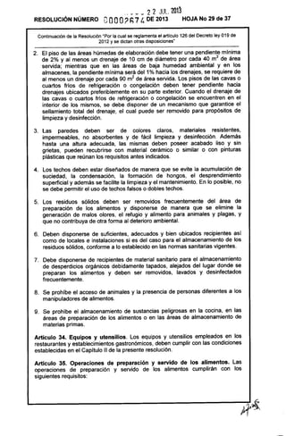 ___ _ 2 2 JUL. 201~
RESOLUCiÓN NÚMERO OOOO? h74 DE 2013 HOJA No 29 de 37
Continuación de la Resolución "Por la cual se reglamenta el artículo 126 del Decreto ley 019 de
2012 y se dictan otras disposiciones"
2. El piso de las áreas húmedas de elaboración debe tener una pendiente mínima
de 2% y al menos un drenaje de 10 cm de diámetro por cada 40 m2
de área
servida; mientras que en las áreas de baja humedad ambiental y en los
almacenes, la pendiente mínima será del 1% hacia los drenajes, se requiere de
al menos un drenaje por cada 90 m2
de área servida. Los pisos de las cavas o
cuartos fríos de refrigeración o congelación deben tener pendiente hacia
drenajes ubicados preferiblemente en su parte exterior. Cuando el drenaje de
las cavas o cuartos fríos de refrigeración o congelación se encuentren en el
interior de los mismos, se debe disponer de un mecanismo que garantice el
sellamiento total del drenaje, el cual puede ser removido para propósitos de
limpieza y desinfección.
3. Las paredes deben ser de colores claros, materiales resistentes,
impermeables, no absorbentes y de fácil limpieza y desinfección. Además
hasta una altura adecuada, las mismas deben poseer acabado liso y sin
grietas, pueden recubrirse con material cerámico o similar o con pinturas
plásticas que reúnan los requisitos antes indicados.
4. Los techos deben estar diseñados de manera que se evite la acumulación de
suciedad, la condensación, la formación de hongos, el desprendimiento
superficial y además se facilite la limpieza y el mantenimiento. En lo posible, no
se debe permitir el uso de techos falsos o dobles techos.
5. Los residuos sólidos deben ser removidos frecuentemente del área de
preparación de los alimentos y disponerse de manera que se elimine la
generación de malos olores, el refugio y alimento para animales y plagas, y
que no contribuya de otra forma al deterioro ambiental.
6. Deben disponerse de suficientes, adecuados y bien ubicados recipientes así
como de locales e instalaciones si es del caso para el almacenamiento de los
residuos sólidos, conforme a lo establecido en las normas sanitarias vigentes.
7. Debe disponerse de recipientes de material sanitario para el almacenamiento
de desperdicios orgánicos debidamente tapados, alejados del lugar donde se
preparan los alimentos y deben ser removidos, lavados y desinfectados
frecuentemente.
8. Se prohíbe el acceso de animales y la presencia de personas diferentes a los
manipuladores de alimentos.
9. Se prohíbe el almacenamiento de sustancias peligrosas en la cocina, en las
áreas de preparación de los alimentos o en las áreas de almacenamiento de
materias primas.
Artículo 34. Equipos y utensilios. Los equipos y utensilios empleados en los
restaurantes y establecimientos gastronómicos, deben cumplir con las condiciones
establecidas en el Capítulo 11 de la presente resolución.
Artículo 35. Operaciones de preparación y servido de los alimentos. Las
operaciones de preparación y servido de los alimentos cumplirán con los
siguientes requisitos:
 