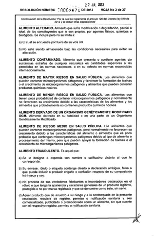 RESOLUCiÓN NÚMERO
2 2 JUL. 2013
~ nOO, h7 t. DE 2013 HOJA No 3 de 37
Continuación de la Resolución "Por la cual se reglamenta el articulo 126 del Decreto ley 019 de
2012 y se dictan otras disposiciones"
ALIMENTO ALTERADO. Alimento que sufre modificación o degradación, parcial o
total, de los constituyentes que le son propios, por agentes físicos, químicos o
biológicos. Se incluye pero no se limita a:
a) El cual se encuentre por fuera de su vida útil.
b) No esté siendo almacenado bajo las condiciones necesarias para evitar su
alteración.
ALIMENTO CONTAMINADO. Alimento que presenta o contiene agentes ylo
sustancias extrañas de cualquier naturaleza en cantidades superiores a las
permitidas en las normas nacionales, o en su defecto en normas reconocidas
internacionalmente.
ALIMENTO DE MAYOR RIESGO EN SALUD PÚBLICA. Los alimentos que
pueden contener microorganismos patógenos y favorecer la formación de toxinas
o el crecimiento de microorganismos patógenos y alimentos que pueden contener
productos químicos nocivos.
ALIMENTO DE MENOR RIESGO EN SALUD PÚBLICA. Los alimentos que
tienen poca probabilidad de contener microorganismos patógenos y normalmente
no favorecen su crecimiento debido a las características de los alimentos y los
alimentos que probablemente no contienen productos químicos nocivos.
ALIMENTO DERIVADO DE UN ORGANISMO GENÉTICAMENTE MODIFICADO
OGM. Alimento derivado en su totalidad o en una parte de un Organismo
Genéticamente Modificado.
ALIMENTO DE RIESGO MEDIO EN SALUD PÚBLICA. Los alimentos que
pueden contener microorganismos patógenos, pero normalmente no favorecen su
crecimiento debido a las características del alimento o alimentos que es poco
probable que contengan microorganismos patógenos debido al tipo de alimento o
procesamiento del mismo, pero que pueden apoyar la formación de toxinas o el
crecimiento de microorganismos patógenos.
ALIMENTO FRAUDULENTO. Es aquel que:
a) Se le designe o expenda con nombre o calificativo distinto al que le
corresponde.
b) Su envase, rótulo o etiqueta contenga diseño o declaración ambigua, falsa o
que pueda inducir o producir engaño o confusión respecto de su composición
intrínseca y uso.
c) No proceda de sus verdaderos fabricantes o importadores declarados en el
rótulo o que tenga la apariencia y caracteres generales de un producto legítimo,
protegido o no por marca registrada y que se denomine como éste, sin serlo.
d) Aquel producto que de acuerdo a su riesgo y a lo contemplado en la presente
resolución, requiera de registro, permiso o notificación sanitaria y sea
comercializado, publicitado o promocionado como un alimento, sin que cuente
con el respectivo registro, permiso o notificación sanitaria.
L-____________________________________________~~~
~~
 