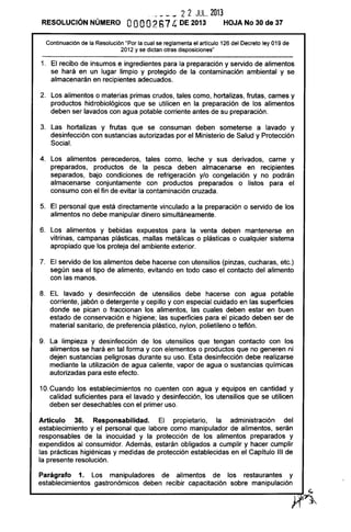 ___ _ 2 2 JUL. 2013
RESOLUCiÓN NÚMERO OOOO267 4DE 2013 HOJA No 30 de 37
Continuación de la Resolución "Por la cual se reglamenta el articulo 126 del Decreto ley 019 de
2012 y se dictan otras disposiciones"
1. El recibo de insumos e ingredientes para la preparación y servido de alimentos
se hará en un lugar limpio y protegido de la contaminación ambiental y se
almacenarán en recipientes adecuados.
2. Los alimentos o materias primas crudos, tales como, hortalizas, frutas, carnes y
productos hidrobiológicos que se utilicen en la preparación de los alimentos
deben ser lavados con agua potable corriente antes de su preparación.
3. Las hortalizas y frutas que se consuman deben someterse a lavado y
desinfección con sustancias autorizadas por el Ministerio de Salud y Protección
Social.
4. Los alimentos perecederos, tales como, leche y sus derivados, carne y
preparados, productos de la pesca deben almacenarse en recipientes
separados, bajo condiciones de refrigeración y/o congelación y no podrán
almacenarse conjuntamente con productos preparados o listos para el
consumo con el fin de evitar la contaminación cruzada.
5. El personal que está directamente vinculado a la preparación o servido de los
alimentos no debe manipular dinero simultáneamente.
6. Los alimentos y bebidas expuestos para la venta deben mantenerse en
vitrinas, campanas plásticas, mallas metálicas o plásticas o cualquier sistema
apropiado que los proteja del ambiente exterior.
7. El servido de los alimentos debe hacerse con utensilios (pinzas, cucharas, etc.)
según sea el tipo de alimento, evitando en todo caso el contacto del alimento
con las manos.
8. EL lavado y desinfección de utensilios debe hacerse con agua potable
corriente, jabón o detergente y cepillo y con especial cuidado en las superficies
donde se pican o fraccionan los alimentos, las cuales deben estar en buen
estado de conservación e higiene; las superficies para el picado deben ser de
material sanitario, de preferencia plástico, nylon, polietileno o teflón.
9. La limpieza y desinfección de los utensilios que tengan contacto con los
alimentos se hará en tal forma y con elementos o productos que no generen ni
dejen sustancias peligrosas durante su uso. Esta desinfección debe realizarse
mediante la utilización de agua caliente, vapor de agua o sustancias químicas
autorizadas para este efecto.
10.Cuando los establecimientos no cuenten con agua y equipos en cantidad y
calidad suficientes para el lavado y desinfección, los utensilios que se utilicen
deben ser desechables con el primer uso.
Artículo 36. Responsabilidad. El propietario, la administración del
establecimiento y el personal que labore como manipulador de alimentos, serán
responsables de la inocuidad y la protección de los alimentos preparados y
expendidos al consumidor. Además, estarán obligados a cumplir y hacer cumplir
las prácticas higiénicas y medidas de protección establecidas en el Capítulo 111 de
la presente resolución.
Parágrafo 1. Los manipuladores de alimentos de los restaurantes y
establecimientos gastronómicos deben recibir capacitación sobre manipulación
 