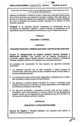 ~.. 2 .F"_. 2013
RESOLUCiÓN NÚMERO OOOO2h74 DE 2013 HOJA No 31 de 37
Continuación de la Resolución "Por la cual se reglamenta el artículo 126 del Decreto ley 019 de
2012 y se dictan otras disposiciones"
higiénica de alimentos, a través de cursos a cargo de la autoridad local de salud,
de la misma empresa o por personas naturales o jurídicas. Para este efecto, se
tendrán en cuenta el contenido de la capacitación, materiales y ayudas utilizadas,
así como la idoneidad del personal docente, dispuesto en el artículo 12 de la
presente resolución.
Parágrafo 2. la autoridad sanitaria competente en cumplimiento de sus
actividades de inspección, vigilancia y control verificará el cumplimiento de la
capacitación para los manipuladores de alimentos a que se refiere este artículo.
TíTULO 111
VIGilANCIA Y CONTROL
CAPíTULO I
REGISTRO SANITARIO, PERMISO SANITARIO Y NOTIFICACiÓN SANITARIA
Artículo 37. Obligatoriedad del Registro Sanitario, Permiso Sanitario o
Notificación Sanitaria. Todo alimento que se expenda directamente al
consumidor deberá obtener Registro Sanitario, Permiso Sanitario o Notificación
Sanitaria, expedido conforme a lo establecido en la presente resolución.
Se exceptúan del cumplimiento de este requisito, los siguientes productos
alimenticios:
1. los alimentos naturales que no sean sometidos a ningún proceso de
transformación, tales como granos, frutas y hortalizas frescas, miel de abejas, y
los otros productos apícolas.
2. los alimentos de origen animal crudos refrigerados o congelados que no hayan
sido sometidos a ningún proceso de transformación.
3. los alimentos y materias primas producidos en el país o importados, para
utilización exclusiva por la industria y el sector gastronómico en la elaboración
de alimentos y preparación de comidas.
4. los alimentos producidos o importados al Puerto Libre de San Andrés y
Providencia, para comercialización y consumo dentro de ese departamento
deberán cumplir con las disposiciones que establece la ley 915 de 2004 o la
norma que la modifique, adicione o sustituya.
CAPíTULO 11
REQUISITOS Y OTRAS DISPOSICIONES
Artículo 38. Registro o Permiso Sanitario. los requisitos para expedir el
Registro o Permiso Sanitario son:
 
