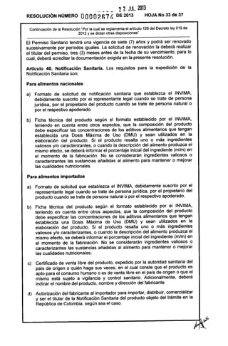 · - --- '2 '2 JUL. 2013
RESOLUCiÓN NÚMERO OOOO267 4' DE 2013 HOJA No 33 de 37
Continuación de la Resolución "Por la cual se reglamenta el articulo 126 del Decreto ley 019 de
2012 y se dictan otras disposiciones"
El Permiso Sanitario tendrá una vigencia de siete (7) años y podrá ser renovado
sucesivamente por períodos iguales. La solicitud de renovación la deberá realizar
el titular del permiso, tres (3) meses antes de la fecha de su vencimiento, para lo
cual, deberá acreditar la documentación exigida en la presente resolución.
Artículo 40. Notificación Sanitaria. Los requisitos para la expedición de la
Notificación Sanitaria son:
Para alimentos nacionales
a) Formato de solicitud de notificación sanitaria que establezca el INVIMA,
debidamente suscrito por el representante legal cuando se trate de persona
jurídica, por el propietario del producto cuando se trate de persona natural o
por el respectivo apoderado.
b) Ficha técnica del producto según el formato establecido por el INVIMA,
teniendo en cuenta entre otros aspectos, que la composición del producto
debe especificar las concentraciones de los aditivos alimentarios que tengan
establecida una Dosis Máxima de Uso (DMU) y sean utilizados en la
elaboración del producto. Si el producto resalta uno o más ingredientes
valiosos y/o caracterizantes, o cuando la descripción del alimento produzca el
mismo efecto, se deberá informar el porcentaje inicial del ingrediente (m/m) en
el momento de la fabricación. No se considerarán ingredientes valiosos o
caracterizantes las sustancias añadidas al alimento para mantener o mejorar
las cualidades nutricionales.
Para alimentos importados
a) Formato de solicitud que establezca el INVIMA, debidamente suscrito por el
representante legal cuando se trate de persona jurídica, por el propietario del
producto cuando se trate de persona natural o por el respectivo apoderado.
b) Ficha técnica del producto según el formato establecido por el INVIMA,
teniendo en cuenta entre otros aspectos, que la composición del producto
debe especificar las concentraciones de los aditivos alimentarios que tengan
establecida una Dosis Máxima de Uso (DMU) y sean utilizados en la
elaboración del producto. Si el producto resalta uno o más ingredientes
valiosos y/o caracterizantes, o cuando la descripción del alimento produzca el
mismo efecto, se deberá informar el porcentaje inicial del ingrediente (m/m) en
el momento de la fabricación. No se considerarán ingredientes valiosos o
caracterizantes las sustancias añadidas al alimento para mantener o mejorar
las cualidades nutricionales.
c) Certificado de venta libre del producto, expedido por la autoridad sanitaria del
país de origen o quién haga sus veces, en el cual conste que el producto es
apto para el consumo humano o es de venta libre en el país de origen o que el
mismo está sujeto a vigilancia y control sanitario. Adicionalmente, deberá
indicar el nombre del producto, nombre y dirección del fabricante.
d) Autorización del fabricante al importador para importar, distribuir, comercializar
y ser el titular de la Notificación Sanitaria del producto objeto del trámite en la
República de Colombia, según sea el caso.
 