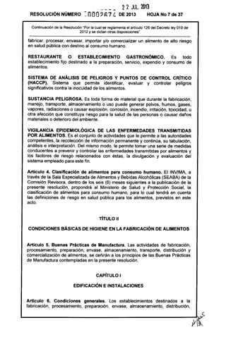 - - --- 22 JUL. 21113
RESOLUCiÓN NÚMERO ~ nOO, h7 {;, DE 2013 HOJA No 7 de 37
Continuación de la Resolución "Por la cual se reglamenta el artículo 126 del Decreto ley 019 de
2012 y se dictan otras disposiciones"
fabricar, procesar, envasar, importar y/o comercializar un alimento de alto riesgo
en salud pública con destino al consumo humano.
RESTAURANTE O ESTABLECIMIENTO GASTRONÓMICO. Es todo
establecimiento fijo destinado a la preparación, servicio, expendio y consumo de
alimentos.
SISTEMA DE ANÁLISIS DE PELIGROS Y PUNTOS DE CONTROL CRíTICO
(HACCP). Sistema que permite identificar, evaluar y controlar peligros
significativos contra la inocuidad de los alimentos.
SUSTANCIA PELIGROSA. Es toda forma de material que durante la fabricación,
manejo, transporte, almacenamiento o uso puede generar polvos, humos, gases,
vapores, radiaciones o causar explosión, corrosión, incendio, irritación, toxicidad, u
otra afección que constituya riesgo para la salud de las personas o causar daños
materiales o deterioro del ambiente.
VIGilANCIA EPIDEMIOlÓGICA DE lAS ENFERMEDADES TRANSMITIDAS
POR ALIMENTOS. Es el conjunto de actividades que le permite a las autoridades
competentes, la recolección de información permanente y continúa, su tabulación,
análisis e interpretación. Del mismo modo, le permite tomar una serie de medidas
conducentes a prevenir y controlar las enfermedades transmitidas por alimentos y
los factores de riesgo relacionados con éstas, la divulgación y evaluación del
sistema empleado para este fin.
Artículo 4. Clasificación de alimentos para consumo humano. El INVIMA, a
través de la Sala Especializada de Alimentos y Bebidas Alcohólicas (SEABA) de la
Comisión Revisora, dentro de los seis (6) meses siguientes a la publicación de la
presente resolución, propondrá al Ministerio de Salud y Protección Social, la
clasificación de alimentos para consumo humano, para lo cual tendrá en cuenta
las definiciones de riesgo en salud pública para los alimentos, previstos en este
acto.
TíTULO 11
CONDICIONES BÁSICAS DE HIGIENE EN lA FABRICACiÓN DE ALIMENTOS
Artículo 5. Buenas Prácticas de Manufactura. Las actividades de fabricación,
procesamiento, preparación, envase, almacenamiento, transporte, distribución y
comercialización de alimentos, se ceñirán a los principios de las Buenas Prácticas
de Manufactura contempladas en la presente resolución.
CAPíTULO I
EDIFICACiÓN E INSTALACIONES
Artículo 6. Condiciones generales. Los establecimientos destinados a la
fabricación, procesamiento, preparación, envase, almacenamiento, distribución,
 