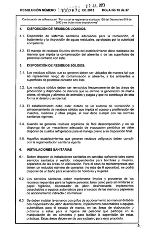 ------ 22 JUL. 2013
RESOLUCiÓN NÚMERO ~ nOO~ ~ 7 /.,. DE 2013 HOJA No 10 de 37
Continuación de la Resolución "Por la cual se reglamenta el artículo 126 del Decreto ley 019 de
2012 y se dictan otras disposiciones'
4. DISPOSICiÓN DE RESIDUOS LíQUIDOS.
4.1. Dispondrán de sistemas sanitarios adecuados para la recolección, el
tratamiento y la disposición de aguas residuales, aprobadas por la autoridad
competente.
4.2. El manejo de residuos líquidos dentro del establecimiento debe realizarse de
manera que impida la contaminación del alimento o de las superficies de
potencial contacto con éste.
5. DISPOSICiÓN DE RESIDUOS SÓLIDOS.
5.1. Los residuos sólidos que se generen deben ser ubicados de manera tal que
no representen riesgo de contaminación al alimento, a los ambientes o
superficies de potencial contacto con éste.
5.2. Los residuos sólidos deben ser removidos frecuentemente de las áreas de
producción y disponerse de manera que se elimine la generación de malos
olores, el refugio y alimento de animales y plagas y que no contribuya de otra
forma al deterioro ambiental.
5.3. El establecimiento debe estar dotado de un sistema de recolección y
almacenamiento de residuos sólidos que impida el acceso y proliferación de
insectos, roedores y otras plagas, el cual debe cumplir con las normas
sanitarias vigentes.
5.4. Cuando se generen residuos orgánicos de fácil descomposición y no se
disponga de un mecanismo adecuado de evacuación periódica se debe
disponer de cuartos refrigerados para el manejo previo a su disposición final.
5.5. Aquellos establecimientos que generen residuos peligrosos deben cumplir
con la reglamentación sanitaria vigente.
6. INSTALACIONES SANITARIAS
6.1. Deben disponer de instalaciones sanitarias en cantidad suficiente tales como
servicios sanitarios y vestidor, independientes para hombres y mujeres,
separados de las áreas de elaboración. Para el caso de microempresas que
tienen un reducido número de operarios (no más de 6 operarios), se podrá
disponer de un baño para el servicio de hombres y mujeres.
6.2. Los servicios sanitarios deben mantenerse limpios y proveerse de los
recursos requeridos para la higiene personal, tales como pero sin limitarse a:
papel higiénico, dispensador de jabón desinfectante, implementos
desechables o equipos automáticos para el secado de las manos y papeleras
de accionamiento indirecto o no manual.
6.3. Se deben instalar lavamanos con grifos de accionamiento no manual dotados
con dispensador de jabón desinfectante, implementos desechables o equipos
automáticos para el secado de manos, en las áreas de elaboración o
próximos a éstas para la higiene del personal que participe en la
manipulación de los alimentos y para facilitar la supervisión de estas
prácticas. Estas áreas deben ser de uso exclusivo para este propósito.
 