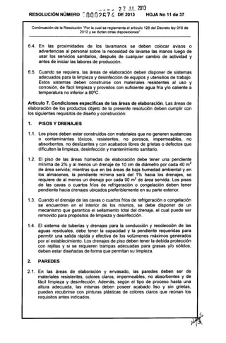 - - - -- 2 2 JUL. 2013
RESOLUCiÓN NÚMERO enoo, ~ 7 C. DE 2013 HOJA No 11 de 37
Continuación de la Resolución "Por la cual se reglamenta el articulo 126 del Decreto ley 019 de
2012 y se dictan otras disposiciones"
6.4. En las proximidades de los lavamanos se deben colocar avisos o
advertencias al personal sobre la necesidad de lavarse las manos luego de
usar los servicios sanitarios, después de cualquier cambio de actividad y
antes de iniciar las labores de producción.
6.5. Cuando se requiera, las áreas de elaboración deben disponer de sistemas
adecuados para la limpieza y desinfección de equipos y utensilios de trabajo.
Estos sistemas deben construirse con materiales resistentes al uso y
corrosión, de fácil limpieza y provistos con suficiente agua fría y/o caliente a
temperatura no inferior a BO°C.
Articulo 7. Condícíones especificas de las áreas de elaboración. Las áreas de
elaboración de los productos objeto de la presente resolución deben cumplir con
los siguientes requisitos de diseño y construcción:
1. PISOS Y DRENAJES
1.1. Los pisos deben estar construidos con materiales que no generen sustancias
o contaminantes tóxicos, resistentes, no porosos, impermeables, no
absorbentes, no deslizantes y con acabados libres de grietas o defectos que
dificulten la limpieza, desinfección y mantenimiento sanitario.
1.2. El piso de las áreas húmedas de elaboración debe tener una pendiente
mínima de 2% y al menos un drenaje de 10 cm de diámetro por cada 40 m2
de área servida; mientras que en las áreas de baja humedad ambiental y en
los almacenes, la pendiente mínima será del 1% hacia los drenajes, se
requiere de al menos un drenaje por cada 90 m2
de área servida. Los pisos
de las cavas o cuartos fríos de refrigeración o congelación deben tener
pendiente hacia drenajes ubicados preferiblemente en su parte exterior.
1.3. Cuando el drenaje de las cavas o cuartos fríos de refrigeración o congelación
se encuentren en el interior de los mismos, se debe disponer de un
mecanismo que garantice el sellamiento total del drenaje, el cual puede ser
removido para propósitos de limpieza y desinfección.
1.4. El sistema de tuberías y drenajes para la conducción y recolección de las
aguas residuales, debe tener la capacidad y la pendiente requeridas para
permitir una salida rápida y efectiva de los volúmenes máximos generados
por el establecimiento. Los drenajes de piso deben tener la debida protección
con rejillas y si se requieren trampas adecuadas para grasas y/o sólidos,
deben estar diseñadas de forma que permitan su limpieza.
2. PAREDES
2.1. En las áreas de elaboración y envasado, las paredes deben ser de
materiales resistentes, colores claros, impermeables, no absorbentes y de
fácil limpieza y desinfección. Además, según el tipo de proceso hasta una
altura adecuada, las mismas deben poseer acabado liso y sin grietas,
pueden recubrirse con pinturas plásticas de colores claros que reúnan los
requisitos antes indicados.
 