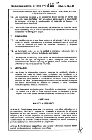 - - - _ 2 2 JUL. 2013
RESOLUCiÓN NÚMERO eooo2674' DE 2013 HOJA No 13 de 37
Continuación de la Resolución "Por la cual se reglamenta el artículo 126 del Decreto ley 019 de
2012 y se dictan otras disposiciones"
6.2. Las estructuras elevadas y los accesorios deben aislarse en donde sea
requerido, estar diseñadas y con un acabado para prevenir la acumulación
de suciedad, minimizar la condensación, el desarrollo de hongos y el
desprendimiento superficial.
6.3. Las instalaciones eléctricas, mecánicas y de prevención de incendios deben
estar diseñadas y con un acabado de manera que impidan la acumulación de
suciedades y el albergue de plagas.
7. ILUMINACiÓN
7.1. Los establecimientos a que hace referencia el artículo 2 de la presente
resolución tendrán una adecuada y suficiente iluminación natural o artificial,
la cual se obtendrá por medio de ventanas, claraboyas, y lámparas
convenientemente distribuidas.
7.2. La iluminación debe ser de la calidad e intensidad adecuada para la
ejecución higiénica y efectiva de todas las actividades.
7.3. Las lámparas, accesorios y otros medios de iluminación del establecimiento
deben ser del tipo de seguridad y estar protegidos para evitar la
contaminación en caso de ruptura y, en general, contar con una iluminación
uniforme que no altere los colores naturales.
8. VENTILACiÓN
8.1. Las áreas de elaboración poseerán sistemas de ventilación directa o
indirecta, los cuales no deben crear condiciones que contribuyan a la
contaminación de estas o a la incomodidad del personal. La ventilación debe
ser adecuada para prevenir la condensación del vapor, polvo y facilitar la
remoción del calor. Las aberturas para circulación del aire estarán protegidas
con mallas anti-insectos de material no corrosivo y serán fácilmente
removibles para su limpieza y reparación.
8.2. Los sistemas de ventilación deben filtrar el aire y proyectarse y construirse
de manera que el aire no fluya nunca de zonas contaminadas a zonas
limpias, y de forma que se les realice limpieza y mantenimiento periódico.
CAPíTULO 11
EQUIPOS Y UTENSILIOS
Artículo 8. Condiciones generales. Los equipos y utensilios utilizados en el
procesamiento, fabricación, preparación, envasado y expendio de alimentos
dependen del tipo del alimento, materia prima o insumo, de la tecnología a
emplear y de la máxima capacidad de producción prevista. Todos ellos deben
estar diseñados, construidos, instalados y mantenidos de manera que se evite la
contaminación del alimento, facilite la limpieza y desinfección de sus superficies y
permitan desempeñar adecuadamente el uso previsto.
Artículo 9. Condiciones específicas. Los equipos y utensilios utilizados deben
cumplir con las siguientes condiciones específicas: ~s
~--------------------------~~~
 
