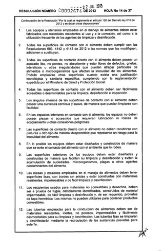RESOLUCiÓN NÚMERO
- - - - 22 JUlo 2013
eooo2h7 4 DE 2013 HOJA No 14 de 37
Continuación de la Resolución "Por la cual se reglamenta el artículo 126 del Decreto ley 019 de
2012 y se dictan otras disposiciones"
1. Los equipos y utensilios empleados en el manejo de alimentos deben estar
fabricados con materiales resistentes al uso y a la corrosión, así como a la
utilización frecuente de los agentes de limpieza y desinfección.
2. Todas las superficies de contacto con el alimento deben cumplir con las
Resoluciones 683, 4142 Y 4143 de 2012 o las normas que las modifiquen,
adicionen o sustituyan.
3. Todas las superficies de contacto directo con el alimento deben poseer un
acabado liso, no poroso, no absorbente y estar libres de defectos, grietas,
intersticios u otras irregularidades que puedan atrapar partículas de
alimentos o microorganismos que afectan la inocuidad de los alimentos.
Podrán emplearse otras superficies cuando exista una justificación
tecnológica y sanitaria específica, cumpliendo con la reglamentación
expedida por el Ministerio de Salud y Protección Social.
4. Todas las superficies de contacto con el alimento deben ser fácilmente
accesibles o desmontables para la limpieza, desinfección e inspección.
5. Los ángulos internos de las superficies de contacto con el alimento deben
poseer una curvatura continua y suave, de manera que puedan limpiarse con
facilidad.
6. En los espacios interiores en contacto con el alimento, los equipos no deben
poseer piezas o accesorios que requieran lubricación ni roscas de
acoplamiento u otras conexiones peligrosas.
7. Las superficies de contacto directo con el alimento no deben recubrirse con
pinturas u otro tipo de material desprendible que represente un riesgo para la
inocuidad del alimento.
8. En lo posible los equipos deben estar diseñados y construidos de manera
que se evite el contacto del alimento con el ambiente que lo rodea.
9. Las superficies exteriores de los equipos deben estar diseñadas y
construidas de manera que faciliten su limpieza y desinfección y eviten la
acumulación de suciedades, microorganismos, plagas u otros agentes
contaminantes del alimento.
10. Las mesas y mesones empleados en el manejo de alimentos deben tener
superficies lisas, con bordes sin aristas y estar construidas con materiales
resistentes, impermeables y de fácil limpieza y desinfección.
11. Los recipientes usados para materiales no comestibles y desechos, deben
ser a prueba de fugas, debidamente identificados, construidos de material
impermeable, de fácil limpieza y desinfección y, de ser requerido, provistos
de tapa hermética. Los mismos no pueden utilizarse para contener productos
comestibles.
12. Las tuberías empleadas para la conducción de alimentos deben ser de
materiales resistentes, inertes, no porosos, impermeables y fácilmente
desmontables para su limpieza y desinfección. Las tuberías fijas se limpiarán
y desinfectarán mediante la recirculación de las sustancias previstas para
este fin.
c.
~----------------------------,~(
 