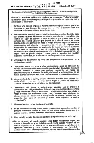 ._ ___ 22 JUL. 201'3
RESOLUCiÓN NÚMERO ~ OOO'? h74· DE 2013 HOJA No 17 de 37
Continuación de la Resolución "Por la cual se reglamenta el articulo 126 del Decreto ley 019 de
2012 y se dictan otras disposiciones"
Artículo 14. Prácticas higiénicas y medidas de protección. Todo manipulador
de alimentos debe adoptar las prácticas higiénicas y medidas de protección que a
continuación se establecen:
1. Mantener una estricta limpieza e higiene personal y aplicar buenas prácticas
higiénicas en sus labores, de manera que se evite la contaminación del
alimento y de las superficies de contacto con éste.
2. Usar vestimenta de trabajo que cumpla los siguientes requisitos: De color claro
que permita visualizar fácilmente su limpieza; con cierres o cremalleras y/o
broches en lugar de botones u otros accesorios que puedan caer en el
alimento; sin bolsillos ubicados por encima de la cintura; cuando se utiliza
delantal, éste debe permanecer atado al cuerpo en forma segura para evitar la
contaminación del alimento y accidentes de trabajo. La empresa será
responsable de una dotación de vestimenta de trabajo en número suficiente
para el personal manipulador, con el propósito de facilitar el cambio de
indumentaria el cual será consistente con el tipo de trabajo que desarrolla. En
ningún caso se podrán aceptar colores grises o aquellos que impidan
evidenciar su limpieza, en la dotación de los manipuladores de alimentos.
3. El manipulador de alimentos no podrá salir e ingresar al establecimiento con la
vestimenta de trabajo.
4. Lavarse las manos con agua y jabón desinfectante, antes de comenzar su
trabajo, cada vez que salga y regrese al área asignada y después de manipular
cualquier material u objeto que pudiese representar un riesgo de
contaminación para el alimento. Será obligatorio realizar la desinfección de las
manos cuando los riesgos asociados con la etapa del proceso asf lo justifiquen.
5. Mantener el cabello recogido y cubierto totalmente mediante malla, gorro u otro
medio efectivo y en caso de llevar barba, bigote o patillas se debe usar
cubiertas para estas. No se permite el uso de maquillaje.
6. Dependiendo del riesgo de contaminación asociado con el proceso o
preparación, será obligatorio el uso de tapabocas desechables cubriendo nariz
y boca mientras se manipula el alimento. Es necesario evaluar sobre todo el
riesgo asociado a un alimento de mayor y riesgo medio en salud pública en las
etapas finales de elaboración o manipulación del mismo, cuando éste se
encuentra listo para el consumo y puede estar expuesto a posible
contaminación.
7. Mantener las uñas cortas, limpias y sin esmalte.
8. No se permite utilizar reloj, anillos, aretes, joyas u otros accesorios mientras el
personal realice sus labores. En caso de usar lentes, deben asegurarse a la
cabeza mediante bandas, cadenas u otros medios ajustables.
9. Usar calzado cerrado, de material resistente e impermeable y de tacón bajo.
10. De ser necesario el uso de guantes, éstos deben mantenerse limpios, sin
roturas o desperfectos y ser tratados con el mismo cuidado higiénico de las
manos sin protección. El material de los guantes, debe ser apropiado para la
operación realizada y debe evitarse la acumulación de humedad y
contaminación en su interior para prevenir posibles afecciones cutáneas de los
~.
 