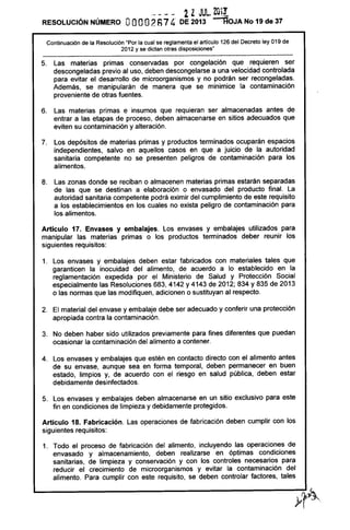 RESOLUCiÓN NÚMERO OOOO2R7 4
2ZJUL. ZOi!
DE 2013 --':¡OJA No 19 de 37
Continuación de la Resolución "Por la cual se reglamenta el artículo 126 del Decreto ley 019 de
2012 y se dictan otras disposiciones"
5. Las materias primas conservadas por congelación que requieren ser
descongeladas previo al uso, deben descongelarse a una velocidad controlada
para evitar el desarrollo de microorganismos y no podrán ser recongeladas.
Además, se manipularán de manera que se minimice la contaminación
proveniente de otras fuentes.
6. Las materias primas e insumas que requieran ser almacenadas antes de
entrar a las etapas de proceso, deben almacenarse en sitios adecuados que
eviten su contaminación y alteración.
7. Los depósitos de materias primas y productos terminados ocuparán espacios
independientes, salvo en aquellos casos en que a juicio de la autoridad
sanitaria competente no se presenten peligros de contaminación para los
alimentos.
8. Las zonas donde se reciban o almacenen materias primas estarán separadas
de las que se destinan a elaboración o envasado del producto final. La
autoridad sanitaria competente podrá eximir del cumplimiento de este requisito
a los establecimientos en los cuales no exista peligro de contaminación para
los alimentos.
Artículo 17. Envases y embalajes. Los envases y embalajes utilizados para
manipular las materias primas o los productos terminados deber reunir los
siguientes requisitos:
1. Los envases y embalajes deben estar fabricados con materiales tales que
garanticen la inocuidad del alimento, de acuerdo a lo establecido en la
reglamentación expedida por el Ministerio de Salud y Protección Social
especialmente las Resoluciones 683, 4142 Y4143 de 2012; 834 Y835 de 2013
o las normas que las modifiquen, adicionen o sustituyan al respecto.
2. El material del envase y embalaje debe ser adecuado y conferir una protección
apropiada contra la contaminación.
3. No deben haber sido utilizados previamente para fines diferentes que puedan
ocasionar la contaminación del alimento a contener.
4. Los envases y embalajes que estén en contacto directo con el alimento antes
de su envase, aunque sea en forma temporal, deben permanecer en buen
estado, limpios y, de acuerdo con el riesgo en salud pública, deben estar
debidamente desinfectados.
5. Los envases y embalajes deben almacenarse en un sitio exclusivo para este
fin en condiciones de limpieza y debidamente protegidos.
Artículo 18. Fabricación. Las operaciones de fabricación deben cumplir con los
siguientes requisitos:
1. Todo el proceso de fabricación del alimento, incluyendo las operaciones de
envasado y almacenamiento, deben realizarse en óptimas condiciones
sanitarias, de limpieza y conservación y con los controles necesarios para
reducir el crecimiento de microorganismos y evitar la contaminación del
alimento. Para cumplir con este requisito, se deben controlar factores, tales
 