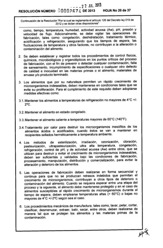 ____ 22 JUlo 203
RESOLUCiÓN NÚMERO GOOO? h74 DE 2013 HOJA No 20 de 37
Continuación de la Resolución "Por la cual se reglamenta el artículo 126 del Decreto ley 019 de
2012 y se dictan otras disposiciones"
como, tiempo, temperatura, humedad, actividad acuosa (Aw), pH, presión y
velocidad de flujo. Adicionalmente, se debe vigilar las operaciones de
fabricación, tales como: congelación, deshidratación, tratamiento térmico,
acidificación y refrigeración, asegurando que los tiempos de espera, las
fluctuaciones de temperatura y otros factores, no contribuyan a la alteración o
contaminación del alimento.
2. Se deben establecer y registrar todos los procedimientos de control físicos,
químicos, microbiológicos y organolépticos en los puntos críticos del proceso
de fabricación, con el fin de prevenir o detectar cualquier contaminación, falla
de saneamiento, incumplimiento de especificaciones o cualquier otro defecto
de calidad e inocuidad en las materias primas o el alimento, materiales de
envase y/o producto terminado.
3. Los alimentos que por su naturaleza permiten un rápido crecimiento de
microorganismos indeseables, deben mantenerse en condiciones tales que se
evite su proliferación. Para el cumplimiento de este requisito deben adoptarse
medidas efectivas como:
3.1. Mantener los alimentos a temperaturas de refrigeración no mayores de 4°C +/-
2°C.
3.2. Mantener el alimento en estado congelado.
3.3. Mantener el alimento caliente a temperaturas mayores de 60°C (140°F).
3.4. Tratamiento por calor para destruir los microorganismos mesófilos de los
alimentos ácidos o acidificados, cuando éstos se van a mantener en
recipientes sellados herméticamente a temperatura ambiente.
4. Los métodos de esterilización, irradiación, ozonización, c1oración,
pasteurización, ultrapasteurización, ultra alta temperatura, congelación,
refrigeración, control de pH, y de actividad acuosa (Aw) entre otros, que se
utilizan para destruir y evitar el crecimiento de microorganismos indeseables,
deben ser suficientes y validados bajo las condiciones de fabricación,
procesamiento, manipulación, distribución y comercialización, para evitar la
alteración y deterioro de los alimentos.
5. Las operaciones de fabricación deben realizarse en forma secuencial y
continua para que no se produzcan retrasos indebidos que permitan el
crecimiento de microorganismos, contribuyan a otros tipos de deterioro o
contaminación del alimento. Cuando se requiera esperar entre una etapa del
proceso y la siguiente, el alimento debe mantenerse protegido y en el caso de
alimentos susceptibles al rápido crecimiento de microorganismos durante el
tiempo de espera, deben emplearse temperaturas altas (> 60°C) o bajas no
mayores de 4oC +/_2°C según sea el caso.
6. Los procedimientos mecánicos de manufactura, tales como, lavar, pelar, cortar,
clasificar, desmenuzar, extraer, batir, secar, entre otros, deben realizarse de
manera tal que se protejan los alimentos y las materias primas de la
contaminación.
 