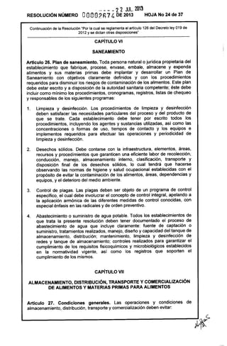 RESOLUCiÓN NÚMERO
. - - - - 2 2 JUL. 2013
OOOO2h74 DE 2013 HOJA No 24 de 37
Continuación de la Resolución "Por la cual se reglamenta el artículo 126 del Decreto ley 019 de
2012 y se dictan otras disposiciones"
CAPíTULO VI
SANEAMIENTO
Artículo 26. Plan de saneamíento. Toda persona natural o jurídica propietaria del
establecimiento que fabrique, procese, envase, embale, almacene y expenda
alimentos y sus materias primas debe implantar y desarrollar un Plan de
Saneamiento con objetivos claramente definidos y con los procedimientos
requeridos para disminuir los riesgos de contaminación de los alimentos. Este plan
debe estar escrito y a disposición de la autoridad sanitaria competente; éste debe
incluir como mínimo los procedimientos, cronogramas, registros, listas de chequeo
y responsables de los siguientes programas:
1. Limpieza y desinfección. Los procedimientos de limpieza y desinfección
deben satisfacer las necesidades particulares del proceso y del producto de
que se trate. Cada establecimiento debe tener por escrito todos los
procedimientos, incluyendo los agentes y sustancias utilizadas, así como las
concentraciones o formas de uso, tiempos de contacto y los equipos e
implementos requeridos para efectuar las operaciones y periodicidad de
limpieza y desinfección.
2. Desechos sólidos. Debe contarse con la infraestructura, elementos, áreas,
recursos y procedimientos que garanticen una eficiente labor de recolección,
conducción, manejo, almacenamiento interno, clasificación, transporte y
disposición final de los desechos sólidos, lo cual tendrá que hacerse
observando las normas de higiene y salud ocupacional establecidas con el
propósito de evitar la contaminación de los alimentos, áreas, dependencias y
equipos, y el deterioro del medio ambiente.
3. Control de plagas. Las plagas deben ser objeto de un programa de control
específico, el cual debe involucrar el concepto de control integral, apelando a
la aplicación armónica de las diferentes medidas de control conocidas, con
especial énfasis en las radicales y de orden preventivo.
4. Abastecimiento o suministro de agua potable. Todos los establecimientos de
que trata la presente resolución deben tener documentado el proceso de
abastecimiento de agua que incluye claramente: fuente de captación o
suministro, tratamientos realizados, manejo, diseño y capacidad del tanque de
almacenamiento, distribución; mantenimiento, limpieza y desinfección de
redes y tanque de almacenamiento; controles realizados para garantizar el
cumplimiento de los requisitos fisicoquímicos y microbiológicos establecidos
en la normatividad vigente, así como los registros que soporten el
cumplimiento de los mismos.
CAPíTULO VII
ALMACENAMIENTO, DISTRIBUCiÓN, TRANSPORTE Y COMERCIALIZACiÓN
DE ALIMENTOS Y MATERIAS PRIMAS PARA ALIMENTOS
Artículo 27. Condiciones generales. Las operaciones y condiciones de
almacenamiento, distribución, transporte y comercialización deben evitar:
 