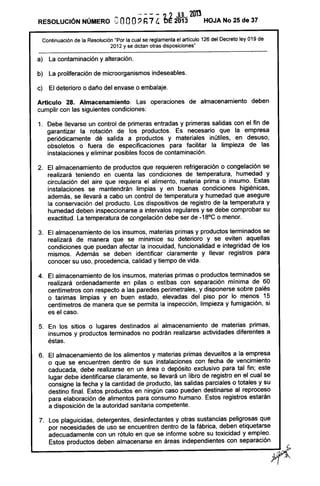 ---- ,? JUL 2tm
RESOLUCiÓN NÚMERO eooo? h7 4 De 2013 HOJA No 25 de 37
Continuación de la Resolución "Por la cual se reglamenta el articulo 126 del Decreto ley 019 de
2012 y se dictan otras disposiciones"
a) La contaminación y alteración.
b) La proliferación de microorganismos indeseables.
c) El deterioro o daño del envase o embalaje.
Artículo 28. Almacenamiento. Las operaciones de almacenamiento deben
cumplir con las siguientes condiciones:
1. Debe llevarse un control de primeras entradas y primeras salidas con el fin de
garantizar la rotación de los productos. Es necesario que la empresa
periódicamente dé salida a productos y materiales inútiles, en desuso,
obsoletos o fuera de especificaciones para facilitar la limpieza de las
instalaciones y eliminar posibles focos de contaminación.
2. El almacenamiento de productos que requieren refrigeración o congelación se
realizará teniendo en cuenta las condiciones de temperatura, humedad y
circulación del aire que requiera el alimento, materia prima o insumo. Estas
instalaciones se mantendrán limpias y en buenas condiciones higiénicas,
además, se llevará a cabo un control de temperatura y humedad que asegure
la conservación del producto. Los dispositivos de registro de la temperatura y
humedad deben inspeccionarse a intervalos regulares y se debe comprobar su
exactitud. La temperatura de congelación debe ser de -18°C o menor.
3. El almacenamiento de los insumos, materias primas y productos terminados se
realizará de manera que se minimice su deterioro y se eviten aquellas
condiciones que puedan afectar la inocuidad, funcionalidad e integridad de los
mismos. Además se deben identificar claramente y llevar registros para
conocer su uso, procedencia, calidad y tiempo de vida.
4. El almacenamiento de los insumos, materias primas o productos terminados se
realizará ordenadamente en pilas o estibas con separación mínima de 60
centímetros con respecto a las paredes perimetrales, y disponerse sobre palés
o tarimas limpias y en buen estado, elevadas del piso por lo menos 15
centímetros de manera que se permita la inspección, limpieza y fumigación, si
es el caso.
5. En los sitios o lugares destinados al almacenamiento de materias primas,
insumas y productos terminados no podrán realizarse actividades diferentes a
éstas.
6. El almacenamiento de los alimentos y materias primas devueltos a la empresa
o que se encuentren dentro de sus instalaciones con fecha de vencimiento
caducada, debe realizarse en un área o depósito exclusivo para tal fin; este
lugar debe identificarse claramente, se llevará un libro de registro en el cual se
consigne la fecha y la cantidad de producto, las salidas parciales o totales y su
destino final. Estos productos en ningún caso pueden destinarse al reproceso
para elaboración de alimentos para consumo humano. Estos registros estarán
a disposición de la autoridad sanitaria competente.
 