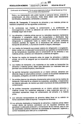 - - --22 JUL. 2013
RESOLUCiÓN NÚMERO .~ nOO::> ~ 7 ¡¡ DE 2013 HOJA No 26 de 37
Continuación de la Resolución "Por la cual se reglamenta el articulo 126 del Decreto ley 019 de
2012 y se dictan otras disposiciones"
física y su manipulación sólo podrá hacerla el personal idóneo, evitando la
contaminación de otros productos. Estas áreas deben estar debidamente
identificadas, organizadas, señalizadas y aireadas.
Artículo 29. Transporte. El transporte de alimentos y sus materias primas se
realizará cumpliendo con las siguientes condiciones:
1. En condiciones que impidan la contaminación y la proliferación de
microorganismos y eviten su alteración así como los daños en el envase o
embalaje según sea el caso.
2. Los alimentos y materias primas que por su naturaleza requieran mantenerse
refrigerados o congelados deben ser transportados y distribuidos bajo
condiciones que aseguren y garanticen el mantenimiento de las condiciones de
refrigeración o congelación hasta su destino final, que podrá verificarse
mediante plantillas de registro de la temperatura del vehículo durante el
transporte del alimento, o al producto durante el cargue y descargue.
3. Los medios de transporte que posean sistema de refrigeración o congelación,
deben contar con un adecuado funcionamiento que garantice el mantenimiento
de las temperaturas requeridas para la conservación de los alimentos o sus
materias primas, contando con indicadores y sistemas de registro.
4. Revisar los medios de transporte antes de cargar los alimentos o materias
primas, con el fin de asegurar que se encuentren en adecuadas condiciones
sanitarias.
5. Los medios de transporte y los recipientes en los cuales se transportan los
alimentos o materias primas, deben estar fabricados con materiales tales que
permitan una correcta limpieza y desinfección.
6. Se permite transportar conjuntamente en un mismo vehículo, alimentos con
diferente riesgo en salud pública siempre y cuando se encuentren debidamente
envasados, protegidos y se evite la contaminación cruzada.
7. Se prohíbe disponer los alimentos directamente sobre el piso de los medios de
transporte. Para este fin se utilizarán los recipientes, canastillas, o implementos
de material adecuado, de manera que aíslen el producto de toda posibilidad de
contaminación.
8. Se prohíbe transportar conjuntamente en un mismo vehículo alimentos o
materias primas con sustancias peligrosas y otras sustancias que por su
naturaleza representen riesgo de contaminación del alimento o la materia
prima.
9. Los vehículos transportadores de alimentos deben llevar en su exterior en
forma claramente visible la leyenda: Transporte de Alimentos.
10. Los vehículos destinados al transporte de alimentos y materias primas deben
cumplir dentro del territorio colombiano con los requisitos sanitarios que
garanticen la adecuada protección y conservación de los mismos, para lo cual
las autoridades sanitarias realizarán las actividades de inspección, vigilancia y
control necesarias para velar por su cumplimiento.
 