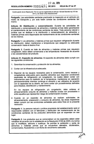 22 JUL. 2013
, - -- -
RESOLUCiÓN NÚMERO OOOO21) 7 4 DE 2013 HOJA No 27 de 37
Continuación de la Resolución "Por la cual se reglamenta el artículo 126 del Decreto ley 019 de
2012 y se dictan otras disposiciones"
Parágrafo. Las autoridades sanitarias practicarán la inspección en el vehículo y/o
medio de transporte y, por acta harán constar las condiciones sanitarias del
mismo.
Artículo 30. Distribución y comercialízación. Durante las actividades de
distribución y comercialización de alimentos y materias primas debe garantizarse
el mantenimiento de las condiciones sanitarias de éstos. Toda persona natural o
jurídica que se dedique a la distribución o comercialización de alimentos y
materias primas será responsable del mantenimiento de las condiciones sanitarias
de los mismos.
Parágrafo 1. Los alimentos y materias primas que requieran refrigeración durante
su distribución, deben mantenerse a temperaturas que aseguren su adecuada
conservación hasta el destino final.
Parágrafo 2. Cuando se trate de alimentos y materias primas que requieren
congelación, éstos deben conservarse a las temperaturas necesarias de acuerdo
a las características del producto.
Artículo 31. Expendio de alímentos. El expendio de alimentos debe cumplir con
las siguientes condiciones:
1. Garantizar la conservación y protección de los alimentos.
2. Contar con la infraestructura adecuada.
3. Disponer de los equipos necesarios para la conservación, como neveras y
congeladores adecuados para aquellos alimentos que requieran condiciones
especiales de refrigeración y/o congelación, los cuales deben contar con
instrumentos para la medición de la temperatura, mantenerse en operación
permanentemente mientras contenga el alimento y ser utilizados de acuerdo
con la capacidad de su diseño, así como contar con procedimientos definidos
para limpieza, desinfección y mantenimiento.
En los equipos de refrigeración y/o congelación, debe evitarse el
almacenamiento conjunto de alimentos y materias crudas con procesados o
entre aquellos que representen riesgo de contaminación cruzada.
4. Cuando en un expendio de alimentos se realicen actividades de
almacenamiento, preparación y consumo de alimentos, las áreas respectivas
deben cumplir con las condiciones señaladas para estos fines en la presente
resolución.
Parágrafo 1. La persona natural o jurídica propietaria del establecimiento será el
responsable solidario con el fabricante y distribuidor del mantenimiento de las
condiciones sanitarias de los productos alimenticios que se expendan en ese
lugar.
Parágrafo 2. Los productos que se comercialicen en los expendios deben estar
rotulados de acuerdo con lo establecido en la Resolución 5109 de 2005 o la norma
que la modifique, adicione o sustituya. Se prohíbe la exhibición y venta de
alimentos o materias primas que se encuentren alterados, adulterados,
contaminados, fraudulentos o con fecha de vencimiento caducada.
 