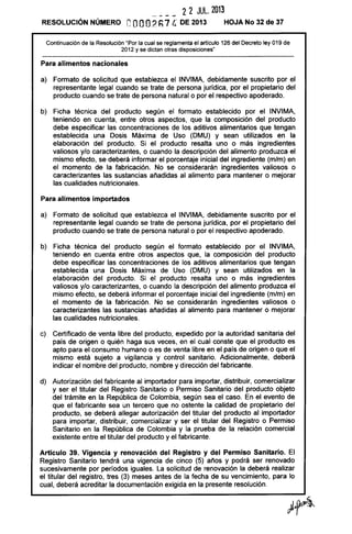2 2 JUL. 2013
RESOLUCiÓN NÚMERO eooO? h7 C. DE 2013 HOJA No 32 de 37
Continuación de la Resolución "Por la cual se reglamenta el artículo 126 del Decreto ley 019 de
2012 y se dictan otras disposiciones"
Para alimentos nacionales
a) Formato de solicitud que establezca el INVIMA, debidamente suscrito por el
representante legal cuando se trate de persona jurídica, por el propietario del
producto cuando se trate de persona natural o por el respectivo apoderado.
b) Ficha técnica del producto según el formato establecido por el INVIMA,
teniendo en cuenta, entre otros aspectos, que la composición del producto
debe especificar las concentraciones de los aditivos alimentarios que tengan
establecida una Dosis Máxima de Uso (DMU) y sean utilizados en la
elaboración del producto. Si el producto resalta uno o más ingredientes
valiosos y/o caracterizantes, o cuando la descripción del alimento produzca el
mismo efecto, se deberá informar el porcentaje inicial del ingrediente (m/m) en
el momento de la fabricación. No se considerarán ingredientes valiosos o
caracterizantes las sustancias añadidas al alimento para mantener o mejorar
las cualidades nutricionales.
Para alimentos importados
a) Formato de solicitud que establezca el INVIMA, debidamente suscrito por el
representante legal cuando se trate de persona jurídica, por el propietario del
producto cuando se trate de persona natural o por el respectivo apoderado.
b) Ficha técnica del producto según el formato establecido por el INVIMA,
teniendo en cuenta entre otros aspectos que, la composición del producto
debe especificar las concentraciones de los aditivos alimentarios que tengan
establecida una Dosis Máxima de Uso (DMU) y sean utilizados en la
elaboración del producto. Si el producto resalta uno o más ingredientes
valiosos y/o caracterizantes, o cuando la descripción del alimento produzca el
mismo efecto, se deberá informar el porcentaje inicial del ingrediente (m/m) en
el momento de la fabricación. No se considerarán ingredientes valiosos o
caracterizantes las sustancias añadidas al alimento para mantener o mejorar
las cualidades nutricionales.
c) Certificado de venta libre del producto, expedido por la autoridad sanitaria del
país de origen o quién haga sus veces, en el cual conste que el producto es
apto para el consumo humano o es de venta libre en el país de origen o que el
mismo está sujeto a vigilancia y control sanitario. Adicionalmente, deberá
indicar el nombre del producto, nombre y dirección del fabricante.
d) Autorización del fabricante al importador para importar, distribuir, comercializar
y ser el titular del Registro Sanitario o Permiso Sanitario del producto objeto
del trámite en la República de Colombia, según sea el caso. En el evento de
que el fabricante sea un tercero que no ostente la calidad de propietario del
producto, se deberá allegar autorización del titular del producto al importador
para importar, distribuir, comercializar y ser el titular del Registro o Permiso
Sanitario en la República de Colombia y la prueba de la relación comercial
existente entre el titular del producto y el fabricante.
Artículo 39. Vigencia y renovación del Registro y del Permiso Sanitario. El
Registro Sanitario tendrá una vigencia de cinco (5) años y podrá ser renovado
sucesivamente por períodos iguales. La solicitud de renovación la deberá realizar
el titular del registro, tres (3) meses antes de la fecha de su vencimiento, para lo
cual, deberá acreditar la documentación exigida en la presente resolución.
 
