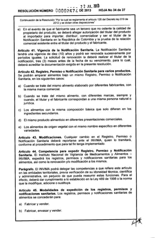 ---_ 22 JUL.2013
RESOLUCiÓN NÚMERO OOOO2Fi1 6. DE 2013 HOJA No 34 de 37
Continuación de la Resolución "Por la cual se reglamenta el articulo 126 del Decreto ley 019 de
2012 y se dictan otras disposiciones"
e) En el evento de que el fabricante sea un tercero que no ostente la calidad de
propietario del producto, se deberá aliegar autorización del titular del producto
al importador para importar, distribuir, comercializar y ser el titular de la
Notificación Sanitaria en la República de Colombia y la prueba de la relación
comercial existente entre el titular del producto y el fabricante.
Artículo 41. Vigencia de la Notificación Sanitaria. La Notificación Sanitaria
tendrá una vigencia de diez (10) años y podrá ser renovada sucesivamente por
períodos iguales. La solicitud de renovación la deberá realizar el titular de la
notificación, tres (3) meses antes de la fecha de su vencimiento, para lo cual,
deberá acreditar la documentación exigida en la presente resolución.
Artículo 42. Registro, Permiso o Notificación Sanitaria para varios productos.
Se podrán amparar alimentos bajo un mismo Registro, Permiso o Notificación
Sanitaria, en los siguientes casos:
a) Cuando se trate del mismo alimento elaborado por diferentes fabricantes, con
la misma marca comercial.
b) Cuando se trate del mismo alimento, con diferentes marcas, siempre y
cuando, el titular y el fabricante correspondan a una misma persona natural o
jurídica.
c) Los alimentos con la misma composición básica que solo difieran en los
ingredientes secundarios.
d) El mismo producto alimenticio en diferentes presentaciones comerciales.
e) Los alimentos de origen vegetal con el mismo nombre específico en diferentes
variedades.
Artículo 43. Modificaciones. Cualquier cambio en el Registro, Permiso o
Notificación Sanitaria deberá reportarse ante el INVIMA, quien lo tramitará,
conforme al procedimiento que para tal fin tenga implementado.
Artículo 44. Competencia para expedir Registro, Permiso y Notificación
Sanitaria. El Instituto Nacional de Vigilancia de Medicamentos y Alimentos -
INVIMA, expedirá los registros, permisos y notificaciones sanitarias para los
alimentos, así como la renovación y/o modificación a los mismos.
Parágrafo. El INVIMA podrá delegar las competencias a que refiere este artículo
en las entidades territoriales, previa verificación de su idoneidad técnica, científica
y administrativa, sin perjuicio de que pueda reasumir estas funciones. Para el
efecto, deberá dar cumplimiento a lo establecido en la Ley 489 de 1998 o la norma
que la modifique, adicione o sustituya.
Artículo 45. Modalidades de expedición de los registros, permisos y
notificaciones sanitarias. Los registros, permisos y notificaciones sanitarias de
alimentos se concederán para:
a) Fabricar y vender.
b) Fabricar, envasar y vender.
 